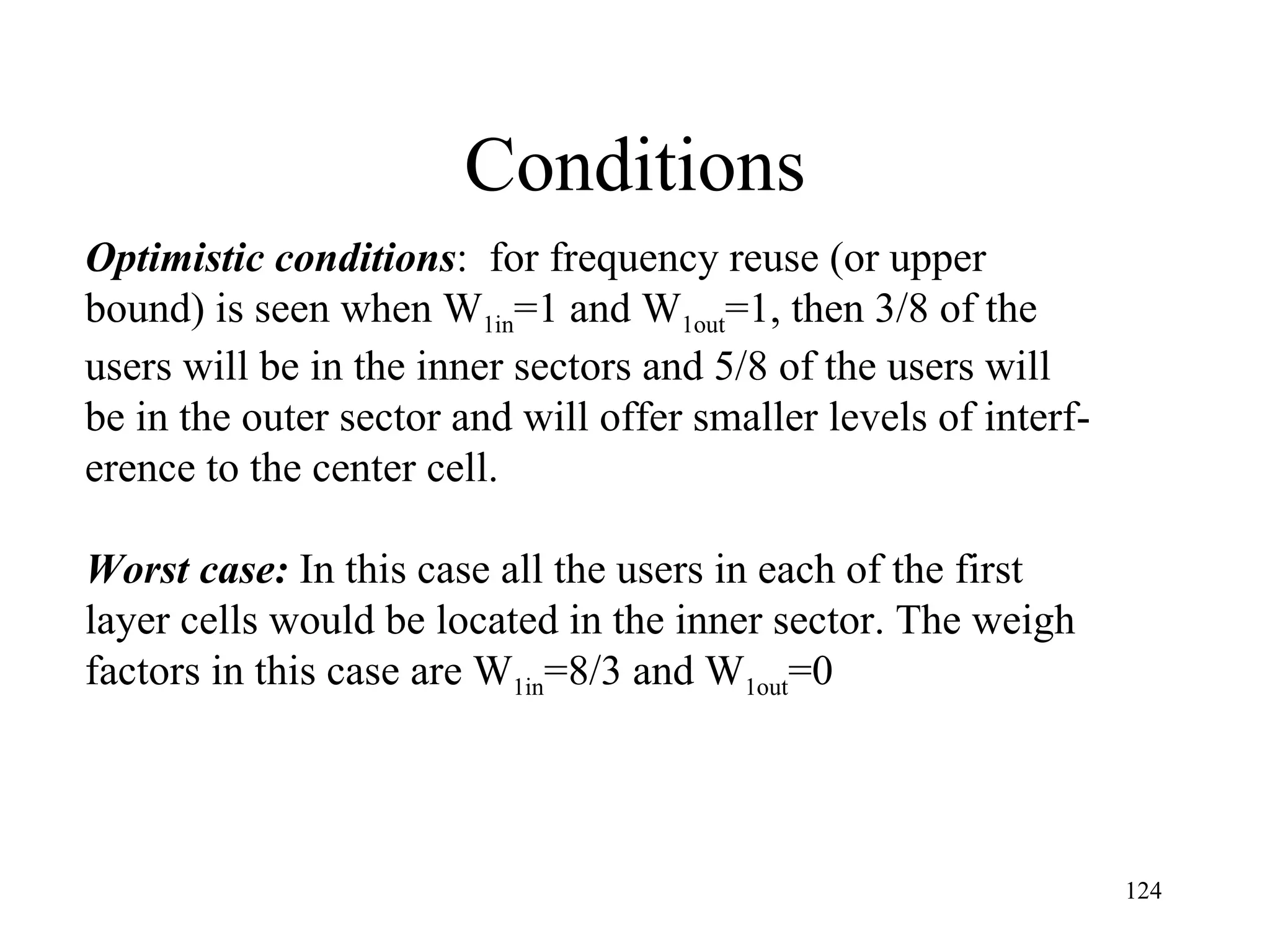 Conditions Optimistic conditions :  for frequency reuse (or upper bound) is seen when W 1in =1 and W 1out =1, then 3/8 of the users will be in the inner sectors and 5/8 of the users will  be in the outer sector and will offer smaller levels of interf- erence to the center cell. Worst case:  In this case all the users in each of the first  layer cells would be located in the inner sector. The weigh factors in this case are W 1in =8/3 and W 1out =0 