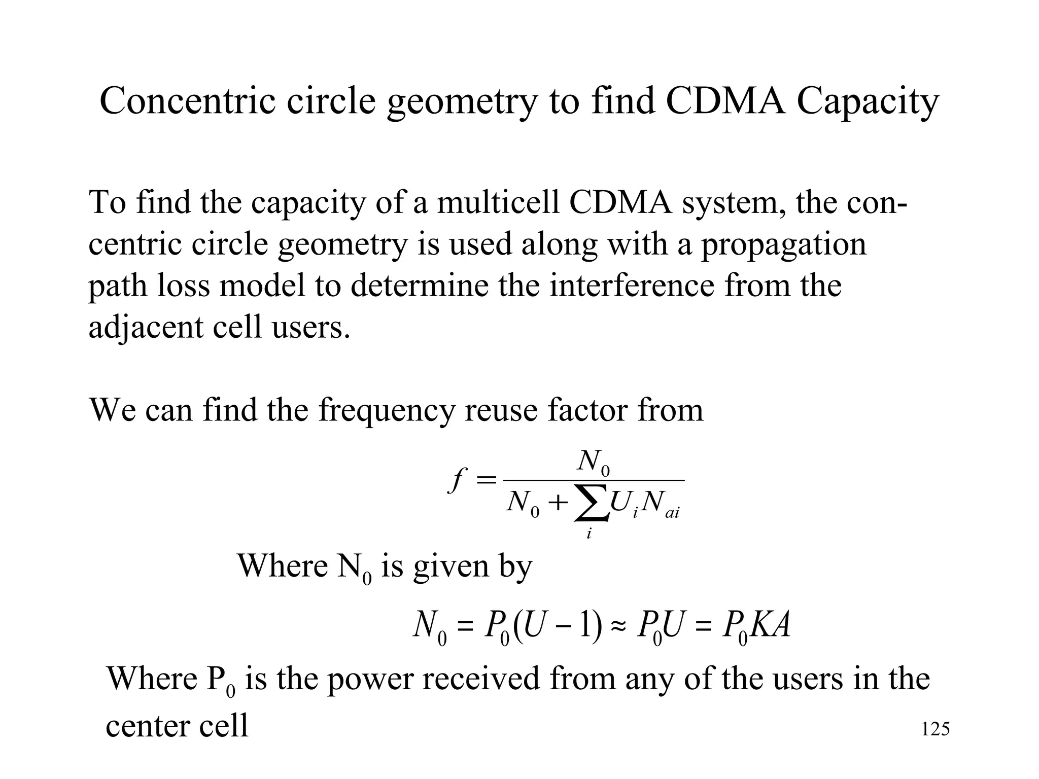 Concentric circle geometry to find CDMA Capacity To find the capacity of a multicell CDMA system, the con- centric circle geometry is used along with a propagation  path loss model to determine the interference from the  adjacent cell users. We can find the frequency reuse factor from  Where N 0  is given by Where P 0  is the power received from any of the users in the center cell 