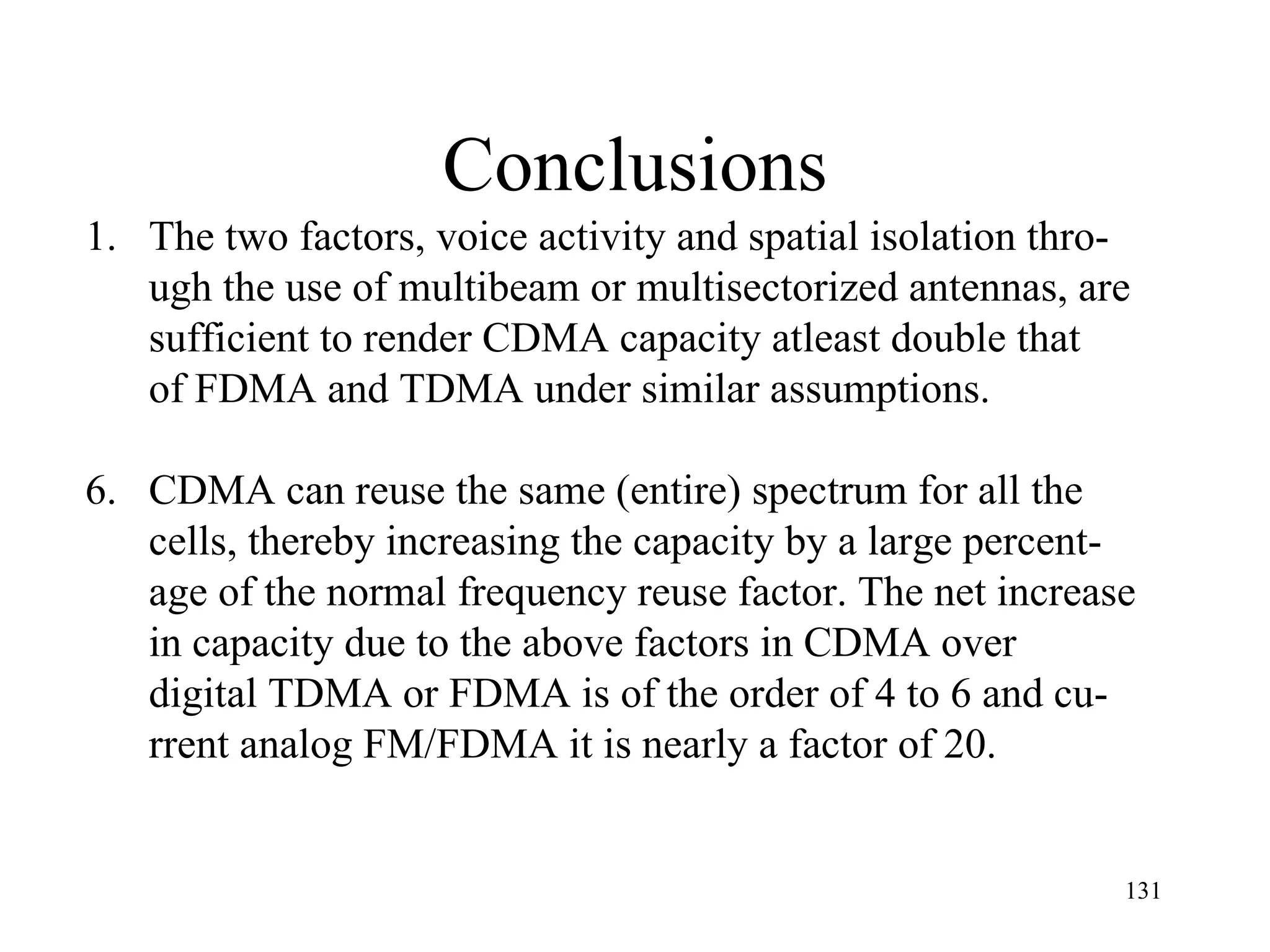 Conclusions The two factors, voice activity and spatial isolation thro- ugh the use of multibeam or multisectorized antennas, are sufficient to render CDMA capacity atleast double that  of FDMA and TDMA under similar assumptions. CDMA can reuse the same (entire) spectrum for all the cells, thereby increasing the capacity by a large percent- age of the normal frequency reuse factor. The net increase in capacity due to the above factors in CDMA over  digital TDMA or FDMA is of the order of 4 to 6 and cu- rrent analog FM/FDMA it is nearly a factor of 20. 