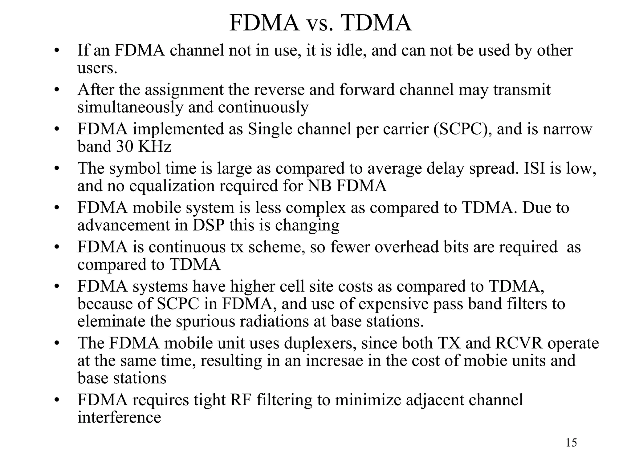 FDMA vs. TDMA If an FDMA channel not in use, it is idle, and can not be used by other users. After the assignment the reverse and forward channel may transmit simultaneously and continuously FDMA implemented as Single channel per carrier (SCPC), and is narrow band 30 KHz The symbol time is large as compared to average delay spread. ISI is low, and no equalization required for NB FDMA FDMA mobile system is less complex as compared to TDMA. Due to advancement in DSP this is changing FDMA is continuous tx scheme, so fewer overhead bits are required  as compared to TDMA FDMA systems have higher cell site costs as compared to TDMA, because of SCPC in FDMA, and use of expensive pass band filters to eleminate the spurious radiations at base stations. The FDMA mobile unit uses duplexers, since both TX and RCVR operate at the same time, resulting in an incresae in the cost of mobie units and base stations FDMA requires tight RF filtering to minimize adjacent channel interference 