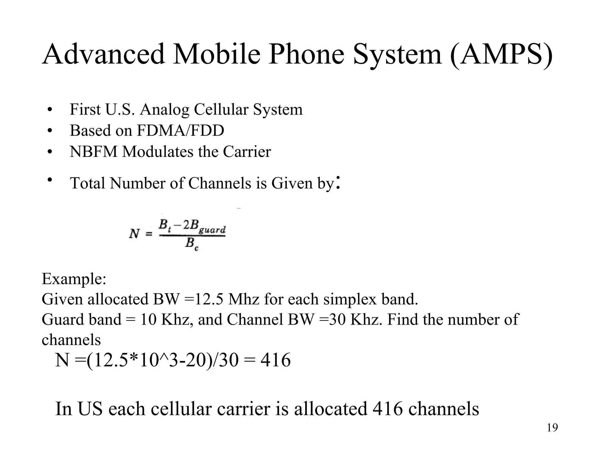 Advanced Mobile Phone System (AMPS) First U.S. Analog Cellular System Based on FDMA/FDD NBFM Modulates the Carrier Total Number of Channels is Given by : Example:  Given allocated BW =12.5 Mhz for each simplex band. Guard band = 10 Khz, and Channel BW =30 Khz. Find the number of channels N =(12.5*10^3-20)/30 = 416 In US each cellular carrier is allocated 416 channels 