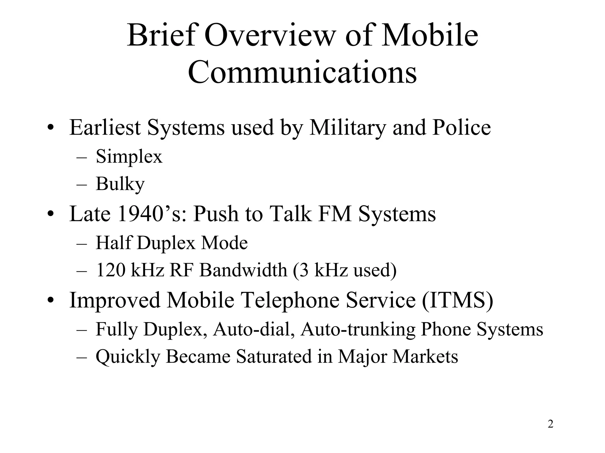 Brief Overview of Mobile Communications Earliest Systems used by Military and Police Simplex Bulky Late 1940’s: Push to Talk FM Systems Half Duplex Mode 120 kHz RF Bandwidth (3 kHz used) Improved Mobile Telephone Service (ITMS) Fully Duplex, Auto-dial, Auto-trunking Phone Systems Quickly Became Saturated in Major Markets 