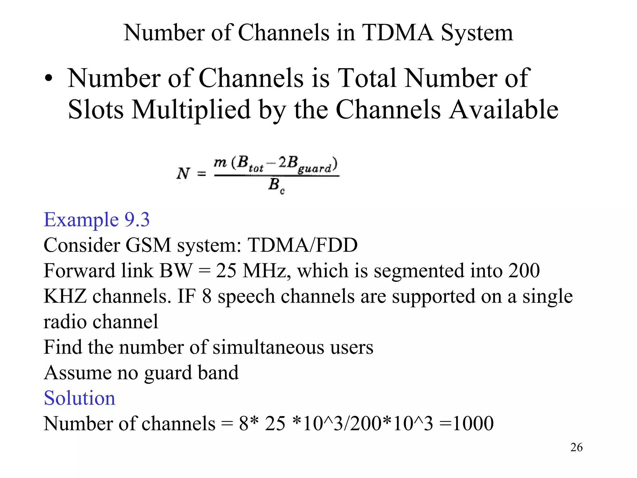Number of Channels in TDMA System Number of Channels is Total Number of Slots Multiplied by the Channels Available Example 9.3 Consider GSM system: TDMA/FDD Forward link BW = 25 MHz, which is segmented into 200 KHZ channels. IF 8 speech channels are supported on a single radio channel Find the number of simultaneous users  Assume no guard band Solution Number of channels = 8* 25 *10^3/200*10^3 =1000 