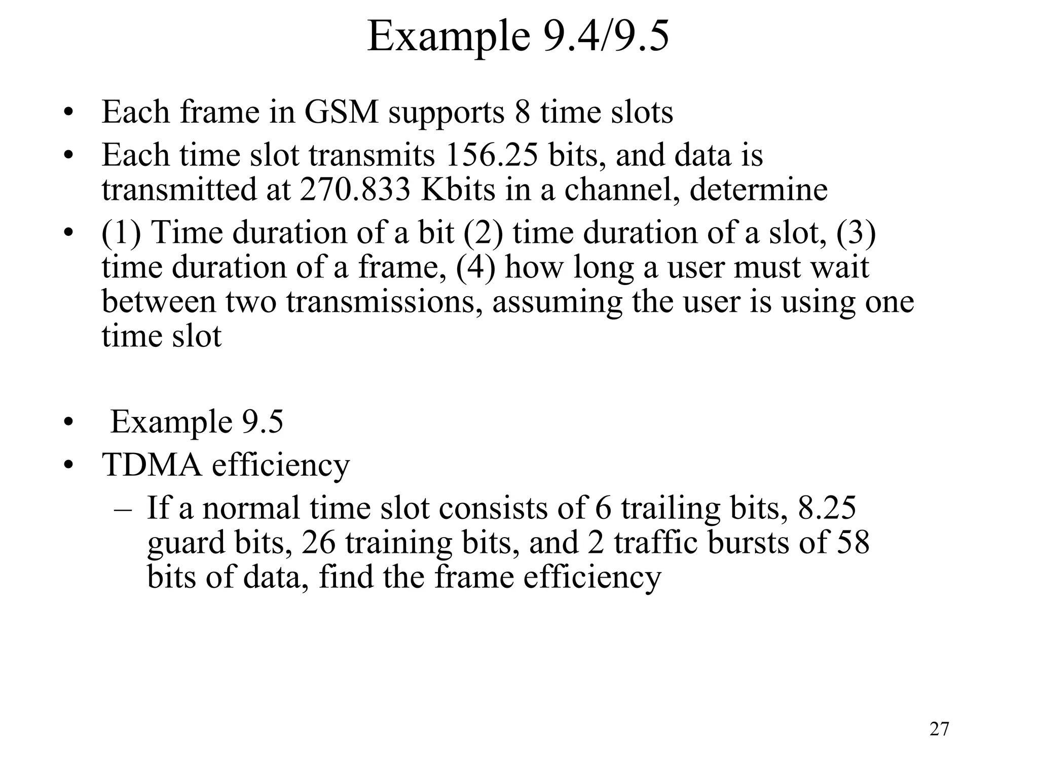 Example 9.4/9.5 Each frame in GSM supports 8 time slots Each time slot transmits 156.25 bits, and data is transmitted at 270.833 Kbits in a channel, determine (1) Time duration of a bit (2) time duration of a slot, (3) time duration of a frame, (4) how long a user must wait between two transmissions, assuming the user is using one time slot Example 9.5 TDMA efficiency If a normal time slot consists of 6 trailing bits, 8.25 guard bits, 26 training bits, and 2 traffic bursts of 58 bits of data, find the frame efficiency 