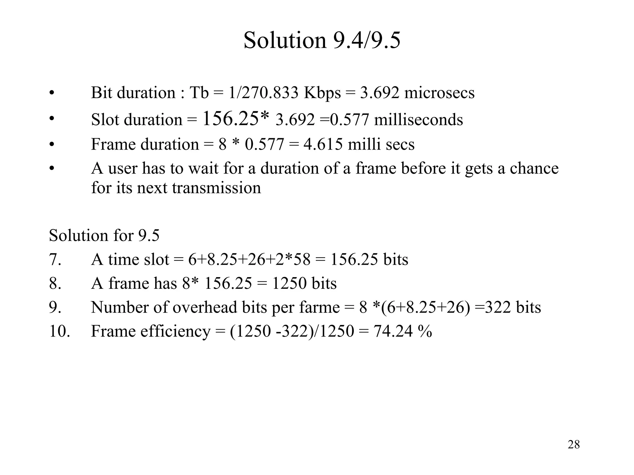 Solution 9.4/9.5 Bit duration : Tb = 1/270.833 Kbps = 3.692 microsecs Slot duration =  156.25*  3.692 =0.577 milliseconds Frame duration = 8 * 0.577 = 4.615 milli secs A user has to wait for a duration of a frame before it gets a chance for its next transmission Solution for 9.5 A time slot = 6+8.25+26+2*58 = 156.25 bits A frame has 8* 156.25 = 1250 bits  Number of overhead bits per farme = 8 *(6+8.25+26) =322 bits Frame efficiency = (1250 -322)/1250 = 74.24 % 