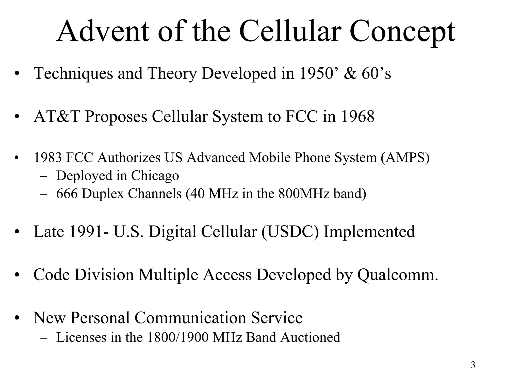 Advent of the Cellular Concept Techniques and Theory Developed in 1950’ & 60’s AT&T Proposes Cellular System to FCC in 1968 1983 FCC Authorizes US Advanced Mobile Phone System (AMPS) Deployed in Chicago 666 Duplex Channels (40 MHz in the 800MHz band) Late 1991- U.S. Digital Cellular (USDC) Implemented Code Division Multiple Access Developed by Qualcomm. New Personal Communication Service Licenses in the 1800/1900 MHz Band Auctioned 