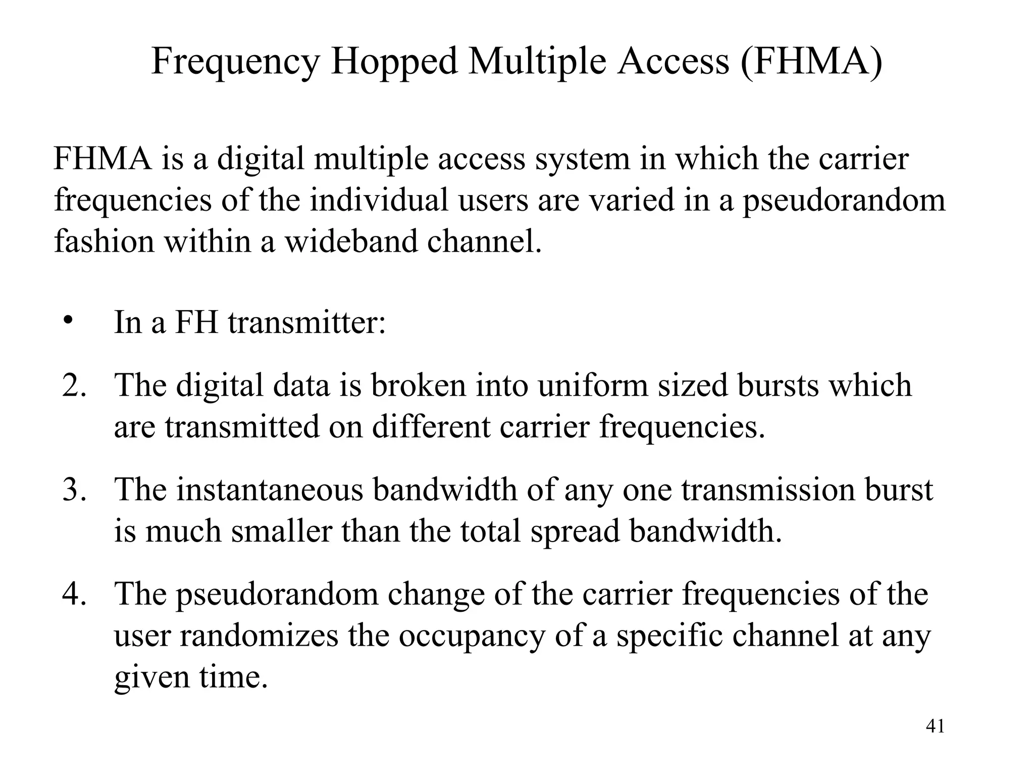 Frequency Hopped Multiple Access (FHMA) FHMA is a digital multiple access system in which the carrier frequencies of the individual users are varied in a pseudorandom fashion within a wideband channel. In a FH transmitter: The digital data is broken into uniform sized bursts which are transmitted on different carrier frequencies. The instantaneous bandwidth of any one transmission burst is much smaller than the total spread bandwidth. The pseudorandom change of the carrier frequencies of the user randomizes the occupancy of a specific channel at any given time. 