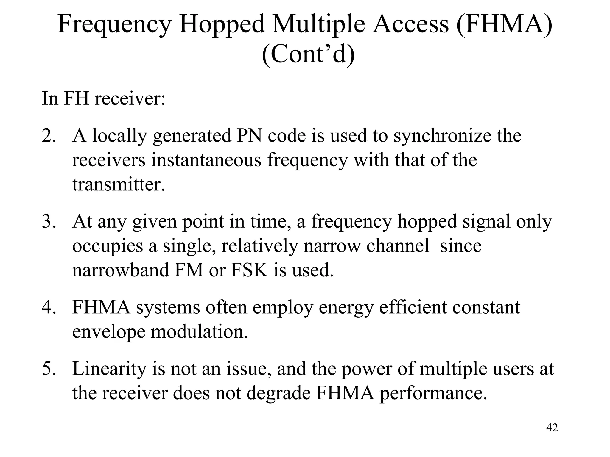Frequency Hopped Multiple Access (FHMA)  (Cont’d) In FH receiver: A locally generated PN code is used to synchronize the receivers instantaneous frequency with that of the transmitter. At any given point in time, a frequency hopped signal only occupies a single, relatively narrow channel  since narrowband FM or FSK is used. FHMA systems often employ energy efficient constant envelope modulation. Linearity is not an issue, and the power of multiple users at the receiver does not degrade FHMA performance. 