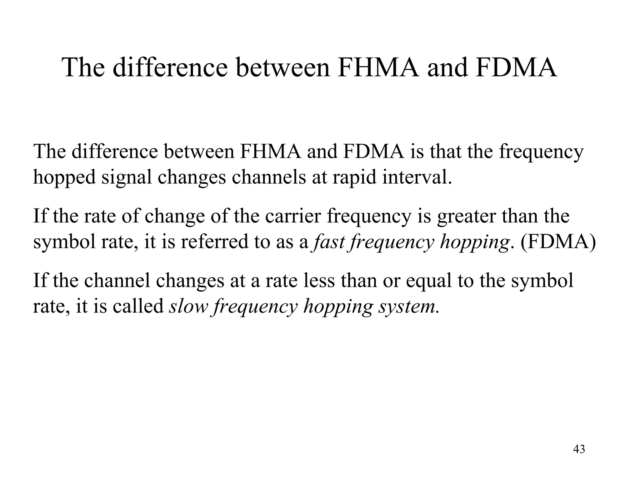 The difference between FHMA and FDMA The difference between FHMA and FDMA is that the frequency hopped signal changes channels at rapid interval.  If the rate of change of the carrier frequency is greater than the symbol rate, it is referred to as a  fast frequency hopping . (FDMA) If the channel changes at a rate less than or equal to the symbol rate, it is called  slow frequency hopping system. 