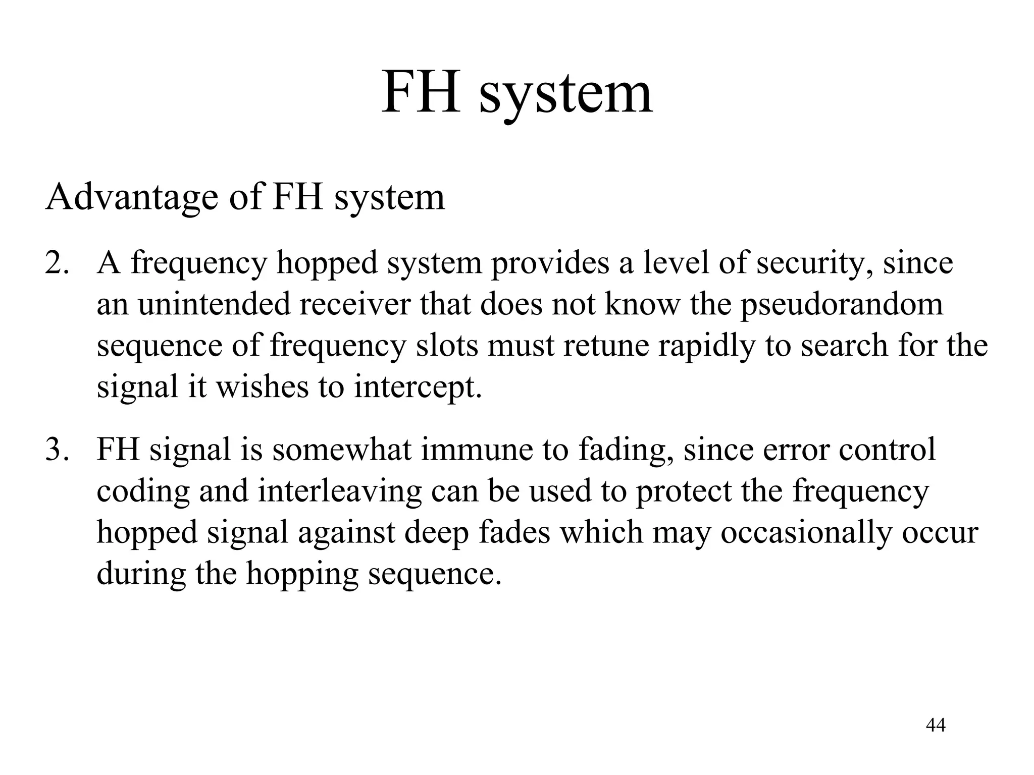 FH system Advantage of FH system A frequency hopped system provides a level of security, since an unintended receiver that does not know the pseudorandom sequence of frequency slots must retune rapidly to search for the signal it wishes to intercept. FH signal is somewhat immune to fading, since error control coding and interleaving can be used to protect the frequency hopped signal against deep fades which may occasionally occur during the hopping sequence. 