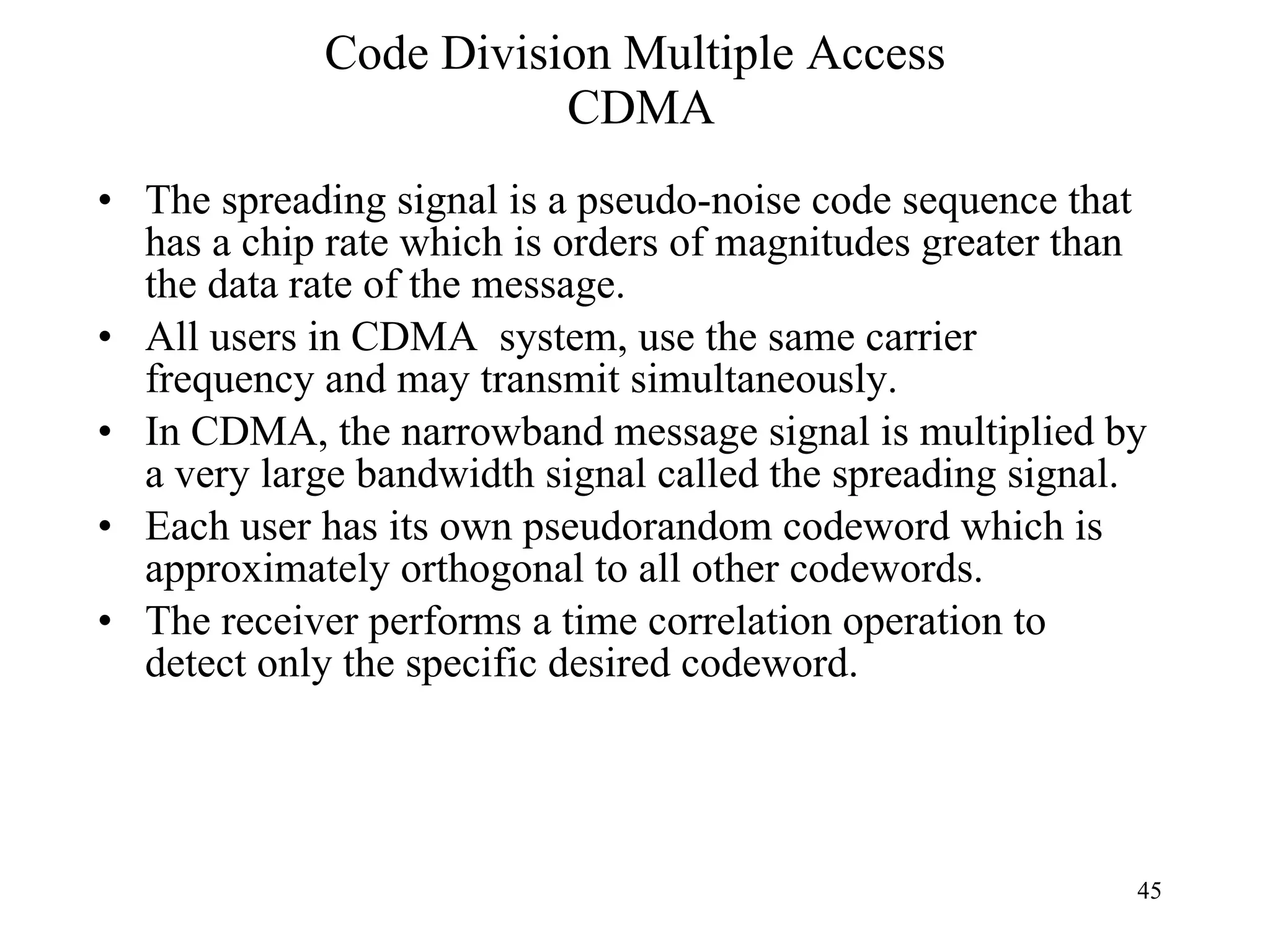 Code Division Multiple Access  CDMA The spreading signal is a pseudo-noise code sequence that has a chip rate which is orders of magnitudes greater than the data rate of the message.  All users in CDMA  system, use the same carrier frequency and may transmit simultaneously.  In CDMA, the narrowband message signal is multiplied by a very large bandwidth signal called the spreading signal.  Each user has its own pseudorandom codeword which is approximately orthogonal to all other codewords. The receiver performs a time correlation operation to detect only the specific desired codeword. 