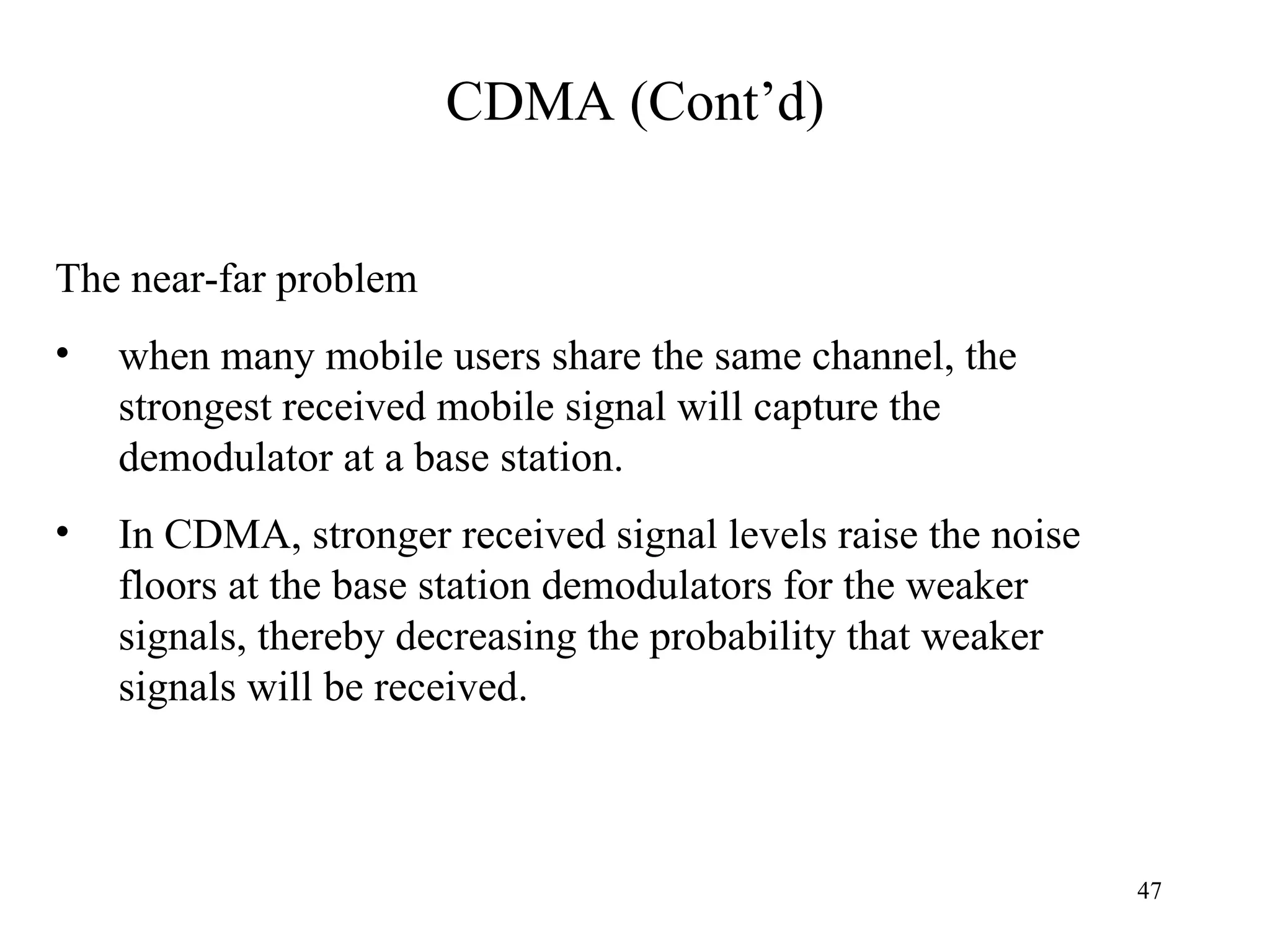 CDMA (Cont’d) The near-far problem when many mobile users share the same channel, the strongest received mobile signal will capture the demodulator at a base station.  In CDMA, stronger received signal levels raise the noise floors at the base station demodulators for the weaker signals, thereby decreasing the probability that weaker signals will be received.  