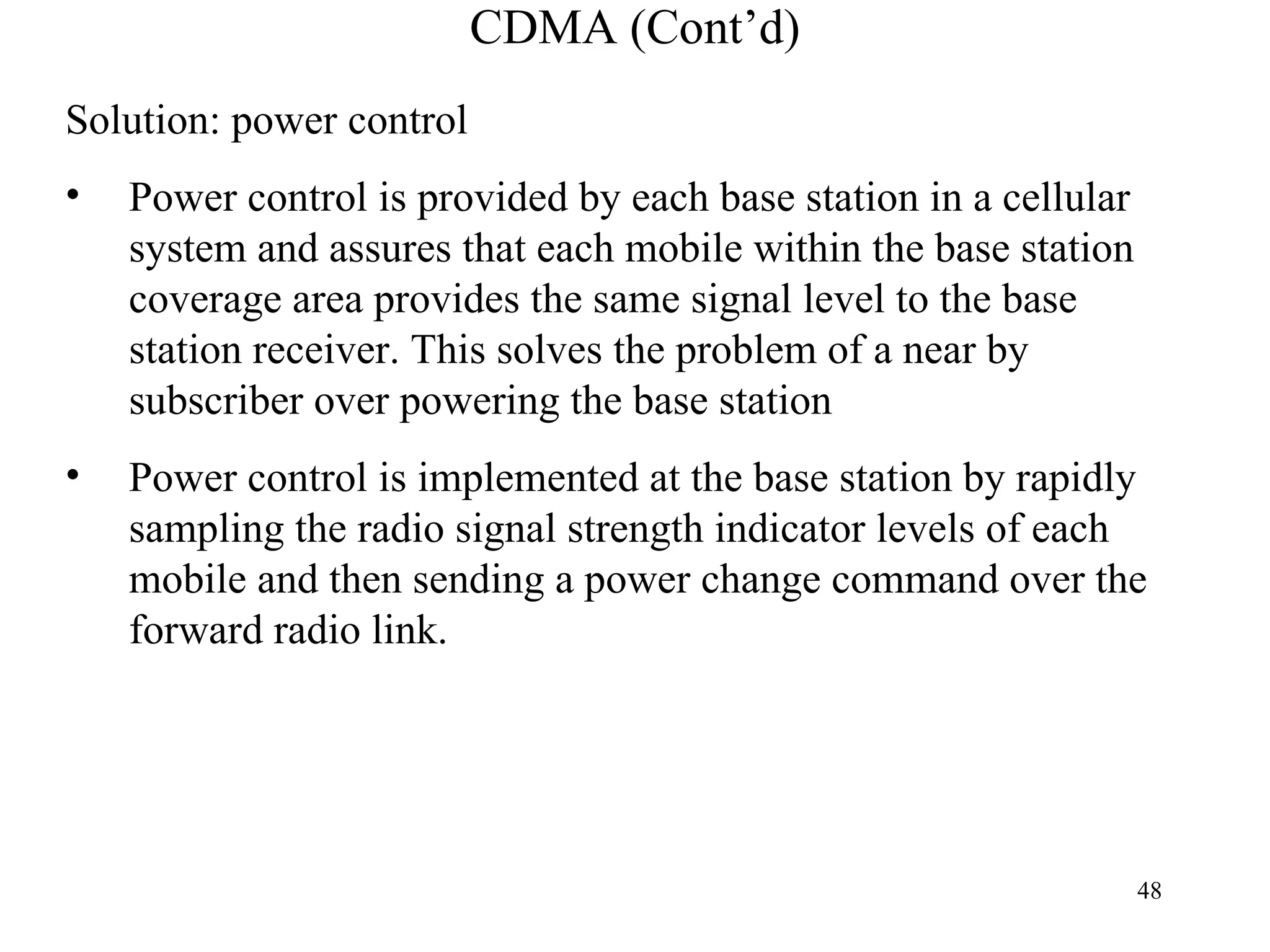 CDMA (Cont’d) Solution: power control Power control is provided by each base station in a cellular system and assures that each mobile within the base station coverage area provides the same signal level to the base station receiver. This solves the problem of a near by subscriber over powering the base station Power control is implemented at the base station by rapidly sampling the radio signal strength indicator levels of each mobile and then sending a power change command over the forward radio link. 