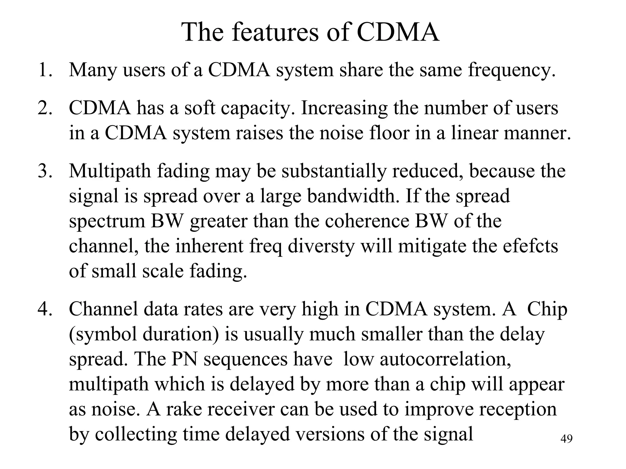 The features of CDMA Many users of a CDMA system share the same frequency. CDMA has a soft capacity. Increasing the number of users in a CDMA system raises the noise floor in a linear manner. Multipath fading may be substantially reduced, because the signal is spread over a large bandwidth. If the spread spectrum BW greater than the coherence BW of the channel, the inherent freq diversty will mitigate the efefcts of small scale fading.  Channel data rates are very high in CDMA system. A  Chip (symbol duration) is usually much smaller than the delay spread. The PN sequences have  low autocorrelation, multipath which is delayed by more than a chip will appear as noise. A rake receiver can be used to improve reception by collecting time delayed versions of the signal 