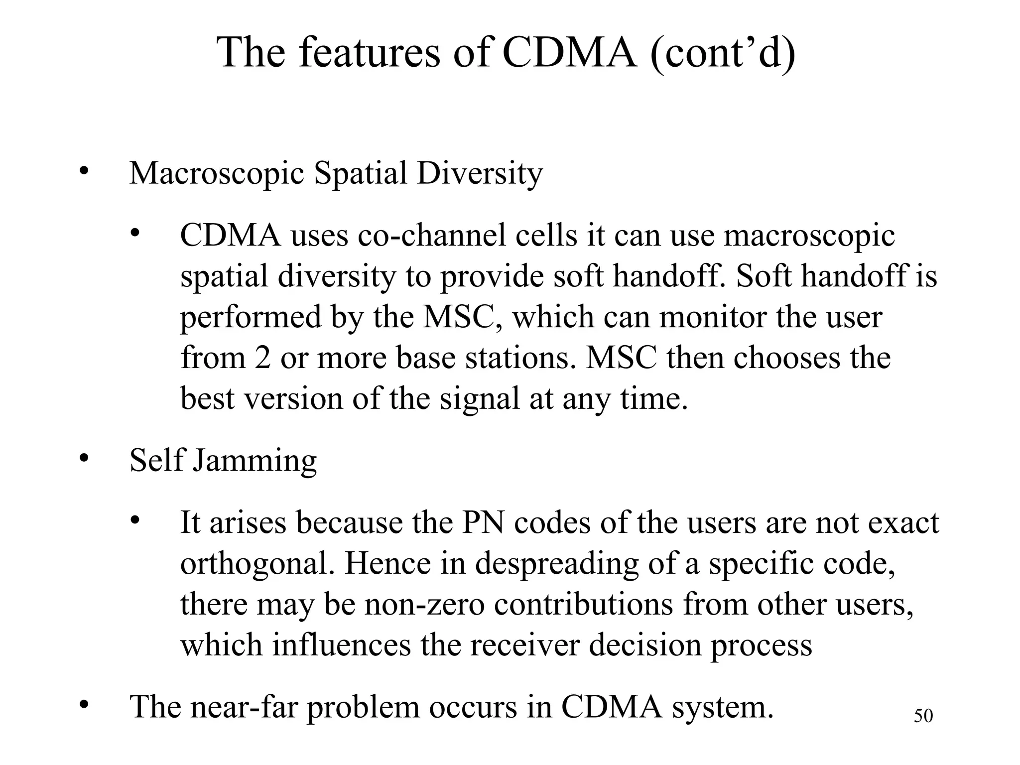 The features of CDMA (cont’d) Macroscopic Spatial Diversity CDMA uses co-channel cells it can use macroscopic spatial diversity to provide soft handoff. Soft handoff is performed by the MSC, which can monitor the user from 2 or more base stations. MSC then chooses the best version of the signal at any time.  Self Jamming  It arises because the PN codes of the users are not exact orthogonal. Hence in despreading of a specific code, there may be non-zero contributions from other users, which influences the receiver decision process The near-far problem occurs in CDMA system. 