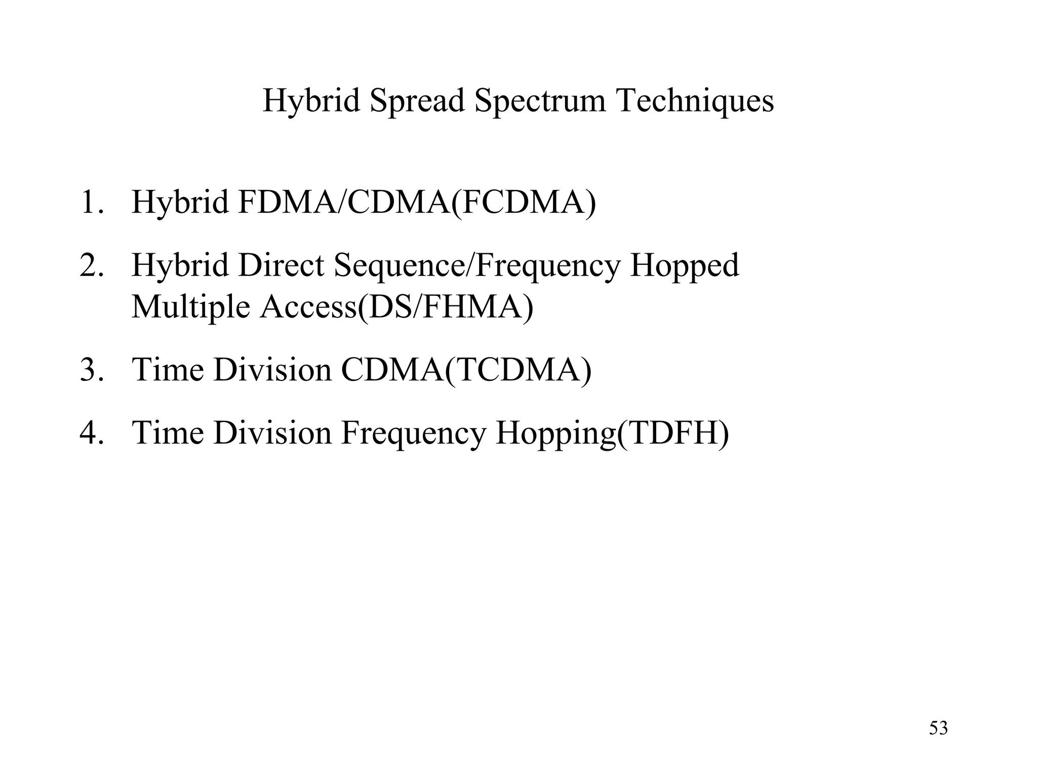 Hybrid Spread Spectrum Techniques Hybrid FDMA/CDMA(FCDMA) Hybrid Direct Sequence/Frequency Hopped Multiple Access(DS/FHMA) Time Division CDMA(TCDMA) Time Division Frequency Hopping(TDFH)  