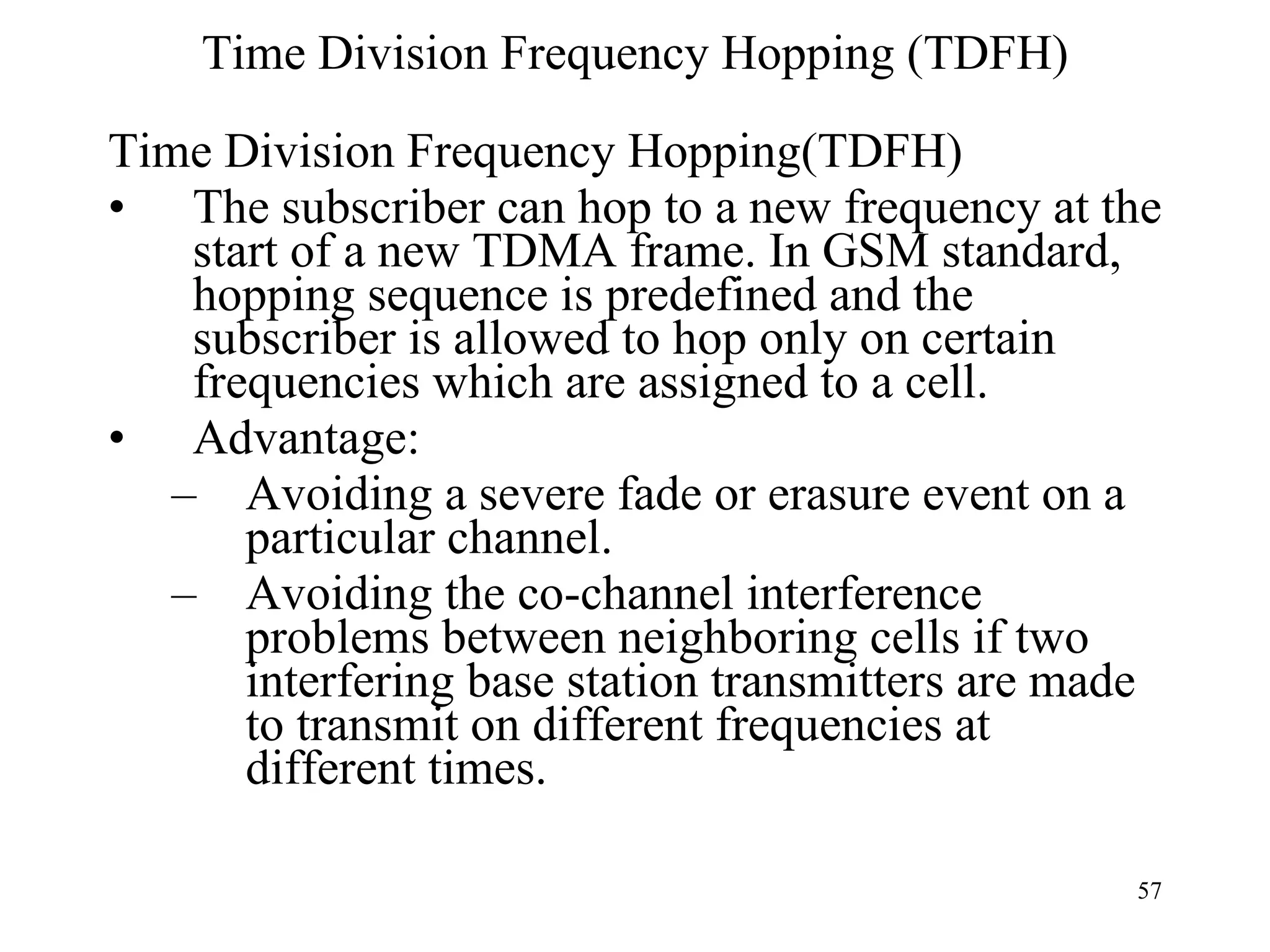 Time Division Frequency Hopping (TDFH) Time Division Frequency Hopping(TDFH) The subscriber can hop to a new frequency at the start of a new TDMA frame. In GSM standard, hopping sequence is predefined and the subscriber is allowed to hop only on certain frequencies which are assigned to a cell. Advantage:  Avoiding a severe fade or erasure event on a particular channel. Avoiding the co-channel interference problems between neighboring cells if two interfering base station transmitters are made to transmit on different frequencies at different times. 