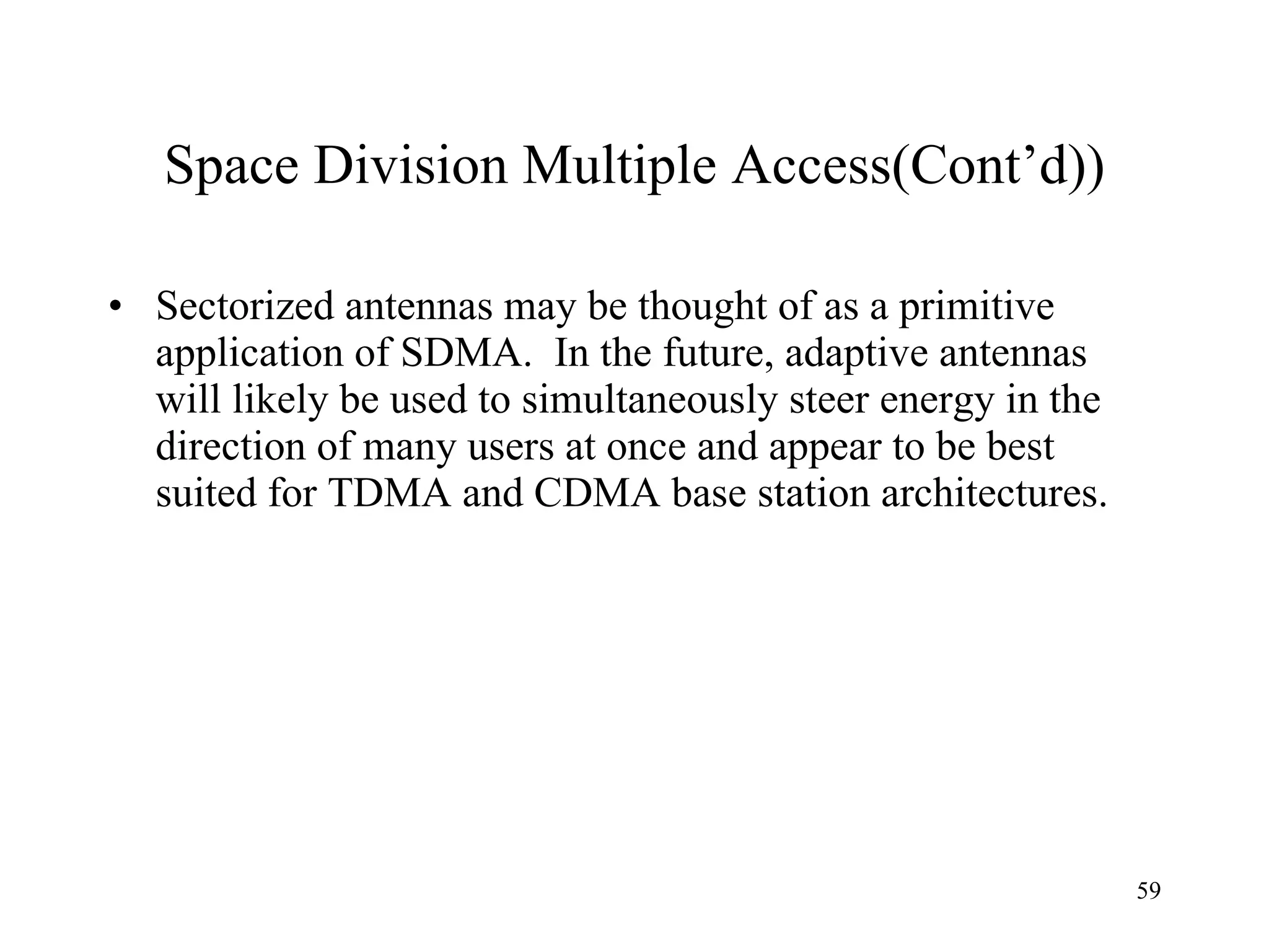 Space Division Multiple Access(Cont’d)) Sectorized antennas may be thought of as a primitive application of SDMA.  In the future, adaptive antennas will likely be used to simultaneously steer energy in the direction of many users at once and appear to be best suited for TDMA and CDMA base station architectures. 