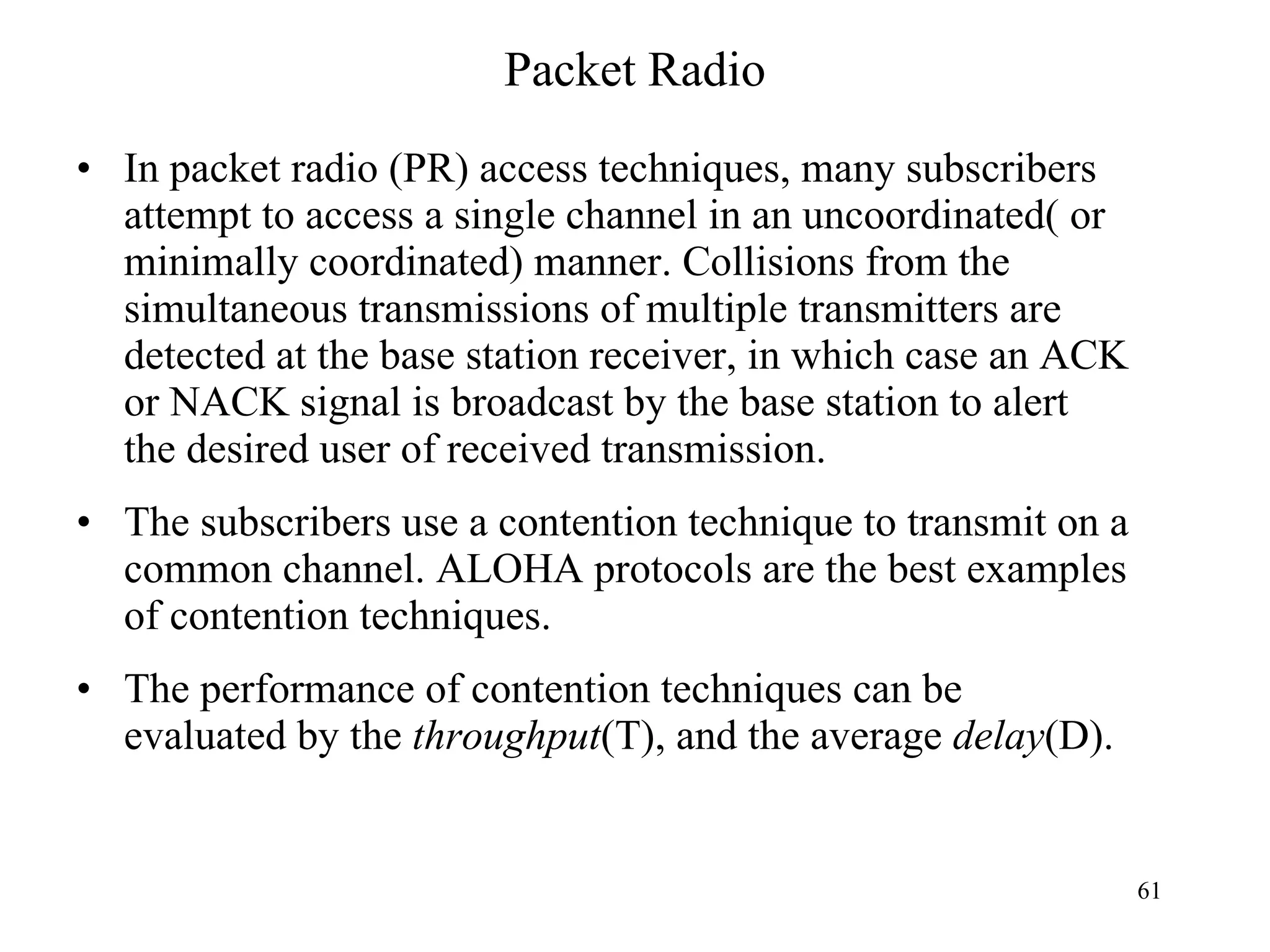 Packet Radio In packet radio (PR) access techniques, many subscribers attempt to access a single channel in an uncoordinated( or minimally coordinated) manner. Collisions from the simultaneous transmissions of multiple transmitters are detected at the base station receiver, in which case an ACK or NACK signal is broadcast by the base station to alert the desired user of received transmission.  The subscribers use a contention technique to transmit on a common channel. ALOHA protocols are the best examples of contention techniques. The performance of contention techniques can be evaluated by the  throughput (T), and the average  delay (D). 