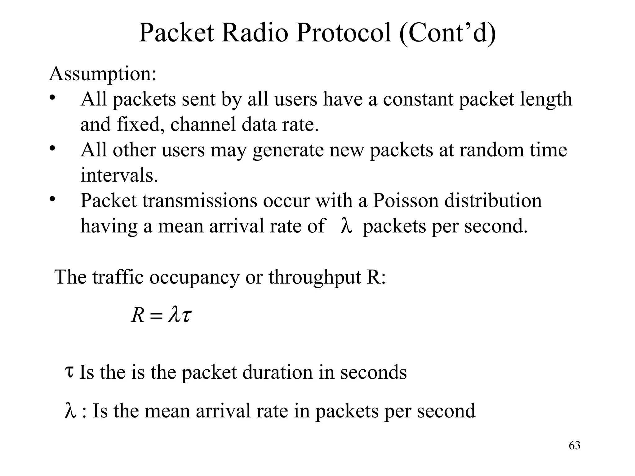 Packet Radio Protocol (Cont’d) Assumption: All packets sent by all users have a constant packet length and fixed, channel data rate. All other users may generate new packets at random time intervals. Packet transmissions occur with a Poisson distribution having a mean arrival rate of    packets per second. The traffic occupancy or throughput R: Is the  is the packet duration in seconds  Is the mean arrival rate in packets per second 