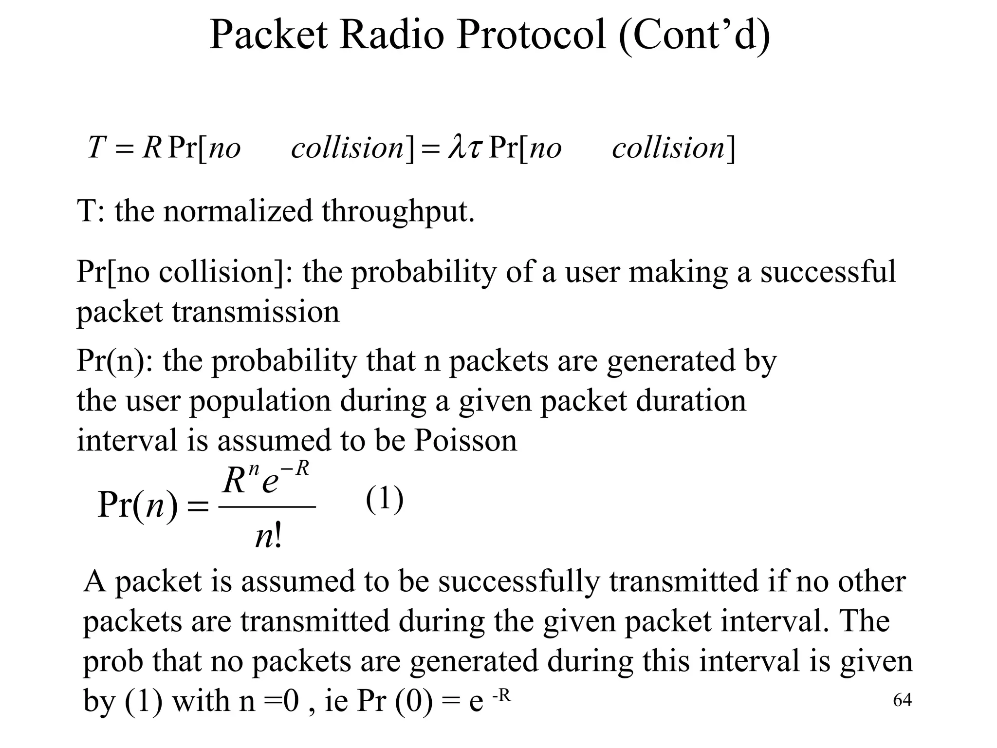 Packet Radio Protocol (Cont’d) T: the normalized throughput. Pr[no collision]: the probability of a user making a successful packet transmission Pr(n): the probability that n packets are generated by the user population during a given packet duration interval is assumed to be Poisson A packet is assumed to be successfully transmitted if no other packets are transmitted during the given packet interval. The prob that no packets are generated during this interval is given by (1) with n =0 , ie Pr (0) = e  -R (1) 