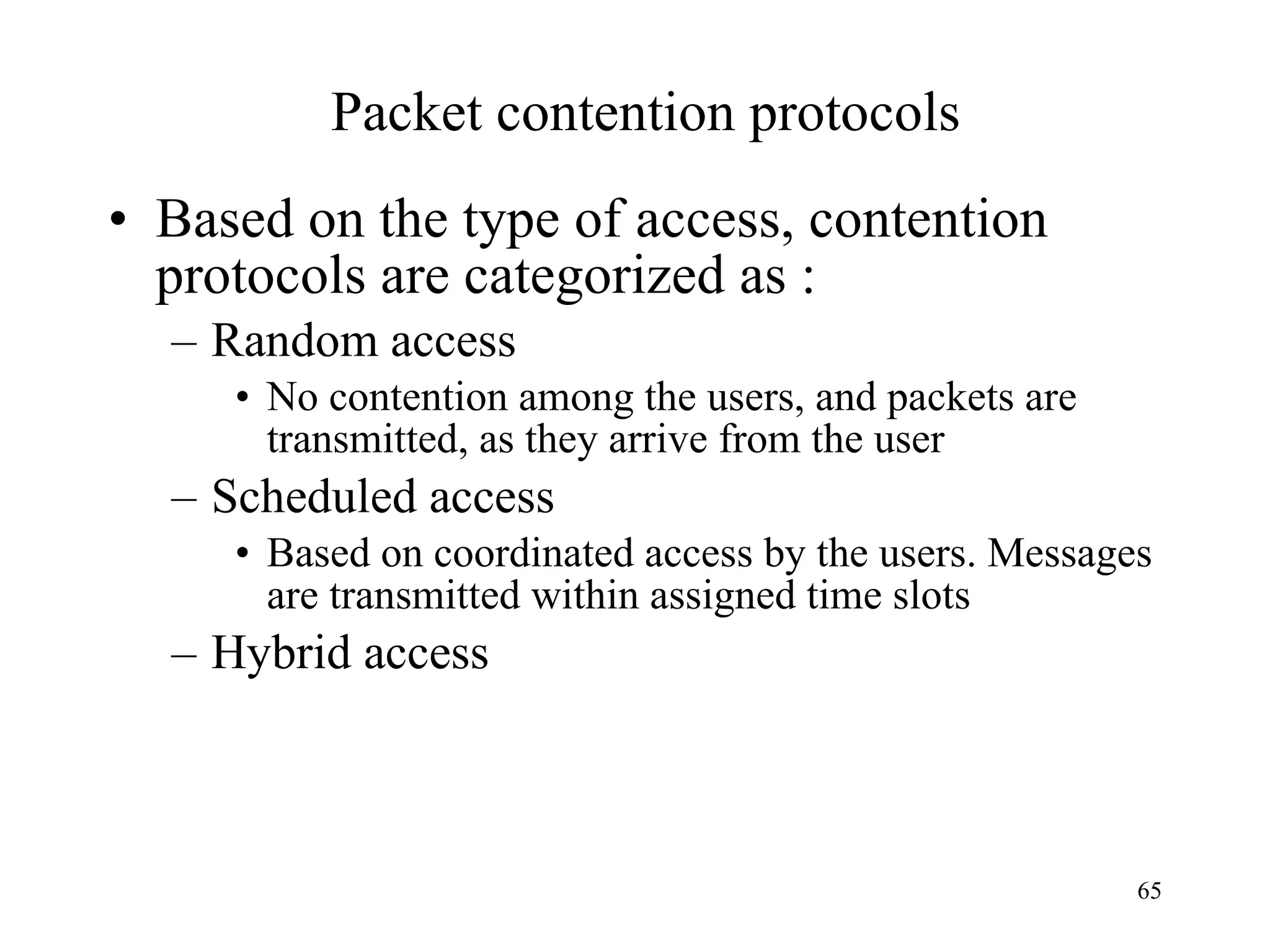 Packet contention protocols Based on the type of access, contention  protocols are categorized as : Random access No contention among the users, and packets are transmitted, as they arrive from the user Scheduled access Based on coordinated access by the users. Messages are transmitted within assigned time slots Hybrid access 