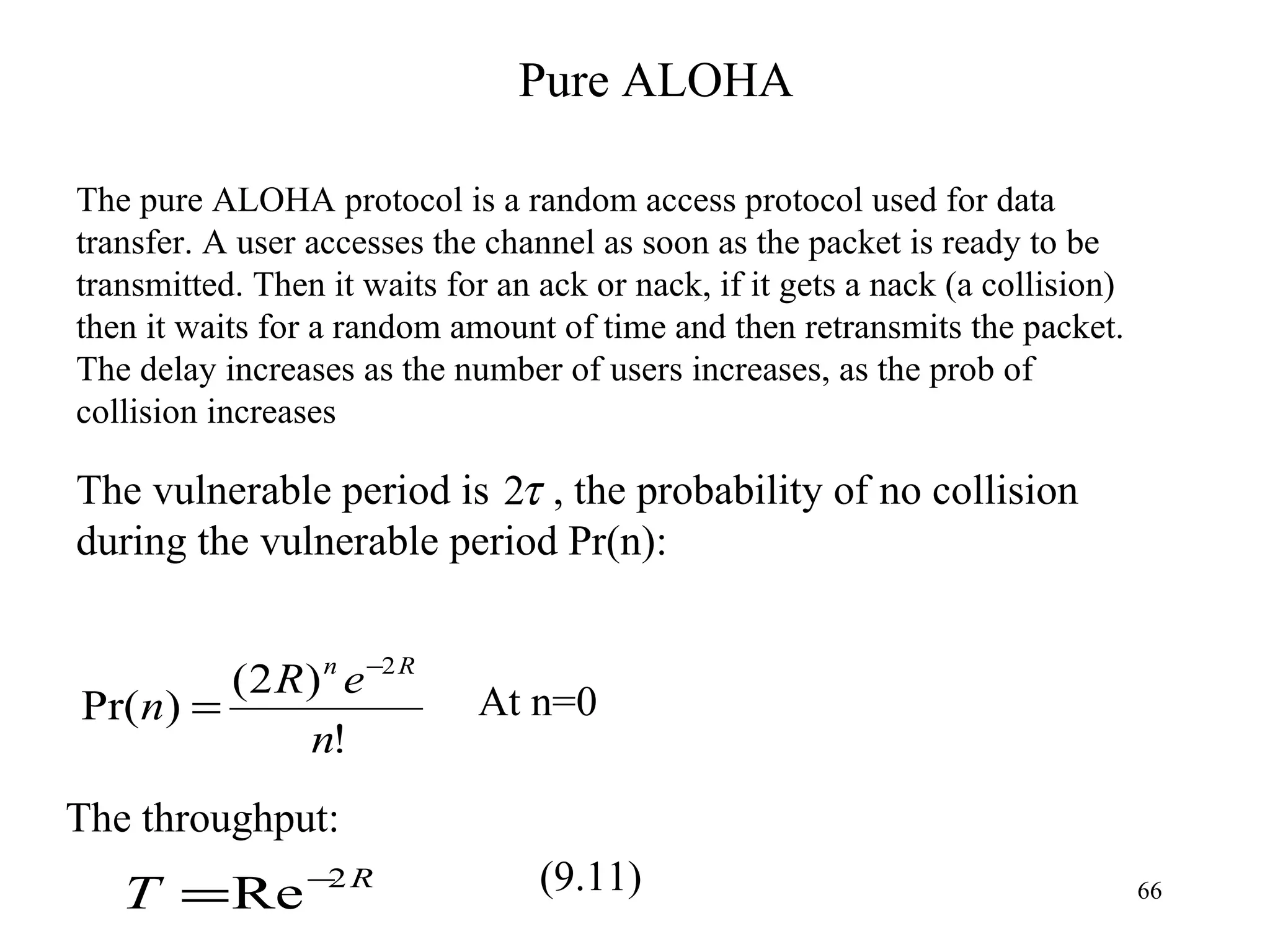Pure ALOHA The pure ALOHA protocol is a random access protocol used for data transfer. A user accesses the channel as soon as the packet is ready to be transmitted. Then it waits for an ack or nack, if it gets a nack (a collision) then it waits for a random amount of time and then retransmits the packet.  The delay increases as the number of users increases, as the prob of collision increases The vulnerable period is  , the probability of no collision during the vulnerable period Pr(n): The throughput: At n=0 (9.11) 