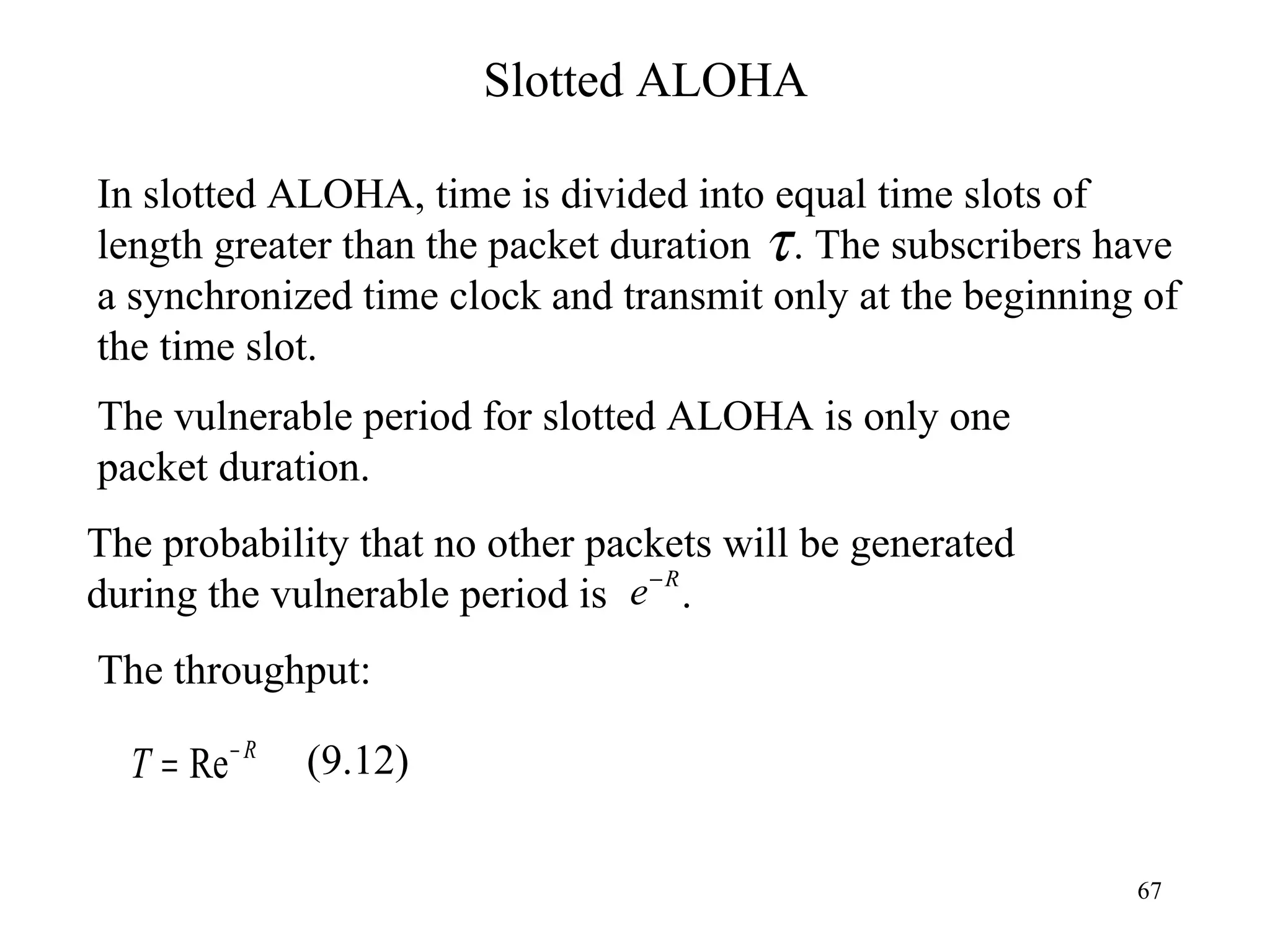 Slotted ALOHA In slotted ALOHA, time is divided into equal time slots of length greater than the packet duration  . The subscribers have a synchronized time clock and transmit only at the beginning of the time slot. The vulnerable period for slotted ALOHA is only one packet duration. The probability that no other packets will be generated during the vulnerable period is  . The throughput: (9.12) 