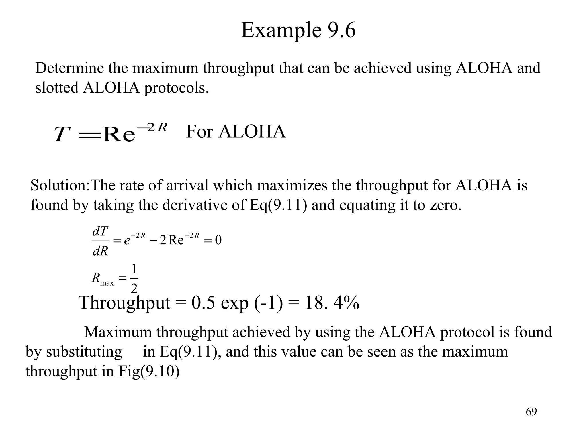 Example 9.6 Determine the maximum throughput that can be achieved using ALOHA and slotted ALOHA protocols. Solution:The rate of arrival which maximizes the throughput for ALOHA is found by taking the derivative of Eq(9.11) and equating it to zero. Maximum throughput achieved by using the ALOHA protocol is found by substituting  in Eq(9.11), and this value can be seen as the maximum throughput in Fig(9.10) For ALOHA Throughput = 0.5 exp (-1) = 18. 4% 