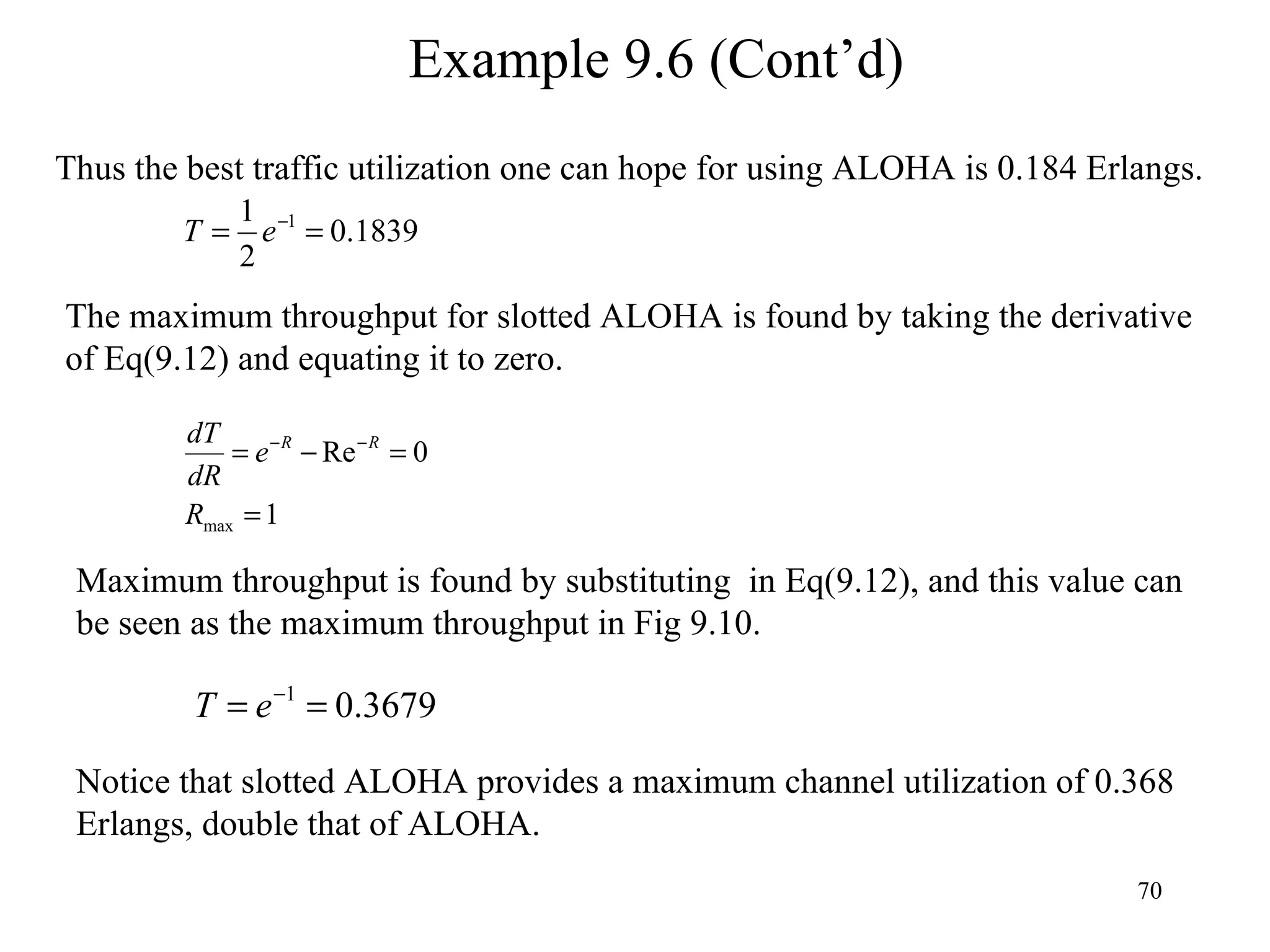 Example 9.6 (Cont’d) Thus the best traffic utilization one can hope for using ALOHA is 0.184 Erlangs. Maximum throughput is found by substituting  in Eq(9.12), and this value can be seen as the maximum throughput in Fig 9.10. Notice that slotted ALOHA provides a maximum channel utilization of 0.368 Erlangs, double that of ALOHA. The maximum throughput for slotted ALOHA is found by taking the derivative of Eq(9.12) and equating it to zero. 