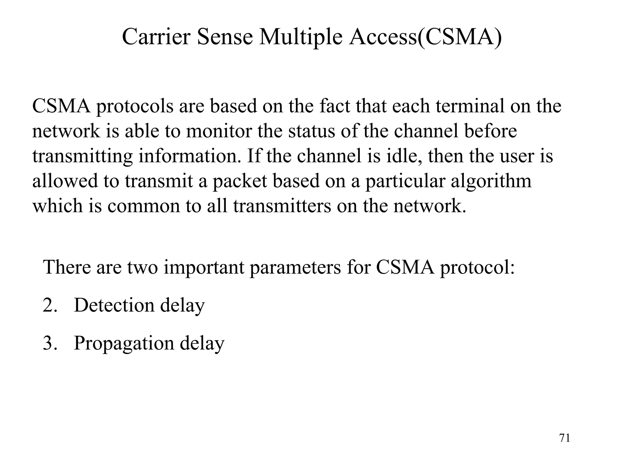 Carrier Sense Multiple Access(CSMA) CSMA protocols are based on the fact that each terminal on the network is able to monitor the status of the channel before transmitting information. If the channel is idle, then the user is allowed to transmit a packet based on a particular algorithm which is common to all transmitters on the network. There are two important parameters for CSMA protocol: Detection delay Propagation delay 