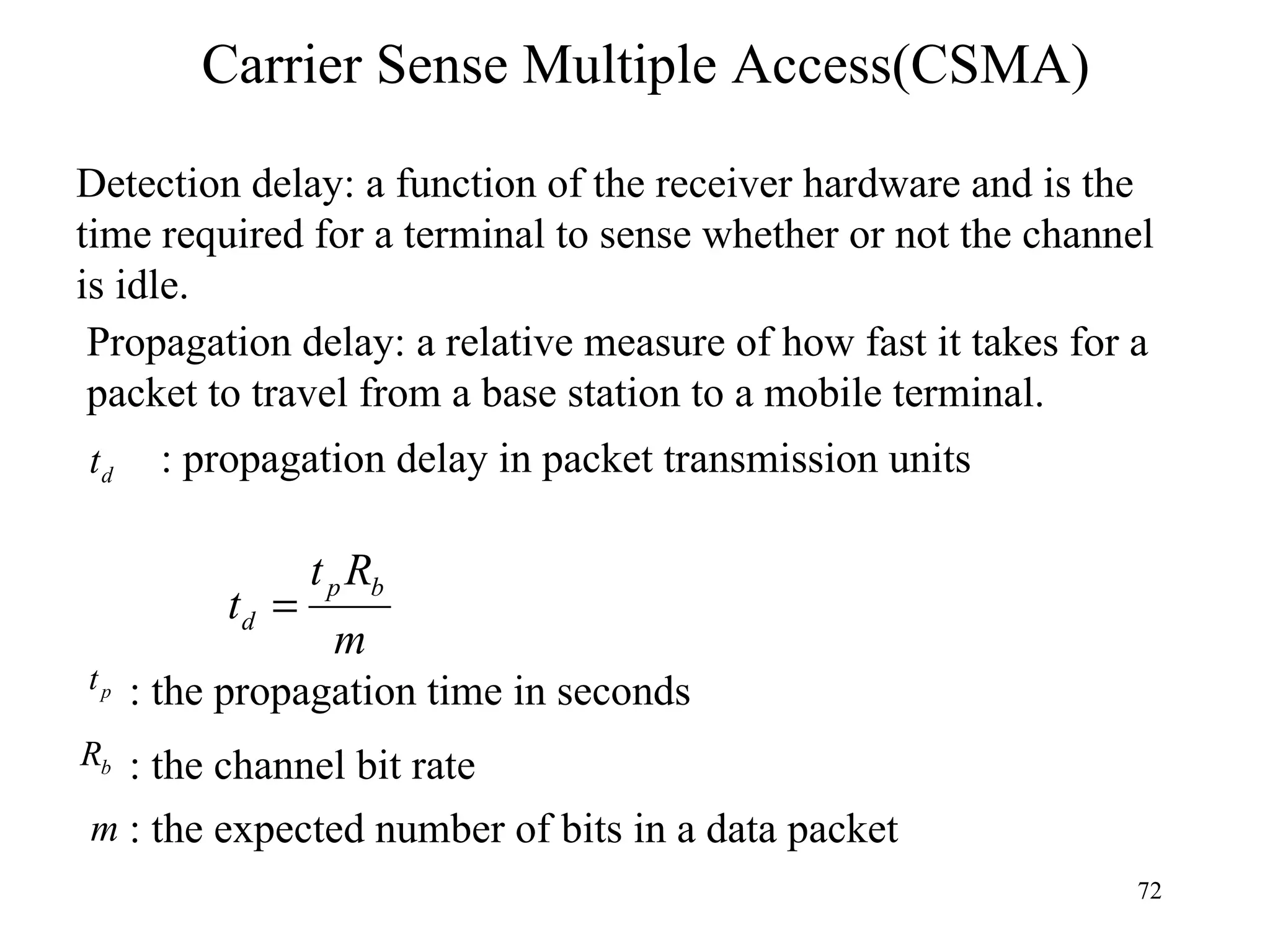 Carrier Sense Multiple Access(CSMA) Detection delay: a function of the receiver hardware and is the time required for a terminal to sense whether or not the channel is idle. Propagation delay: a relative measure of how fast it takes for a packet to travel from a base station to a mobile terminal. : the propagation time in seconds : the channel bit rate : the expected number of bits in a data packet : propagation delay in packet transmission units 