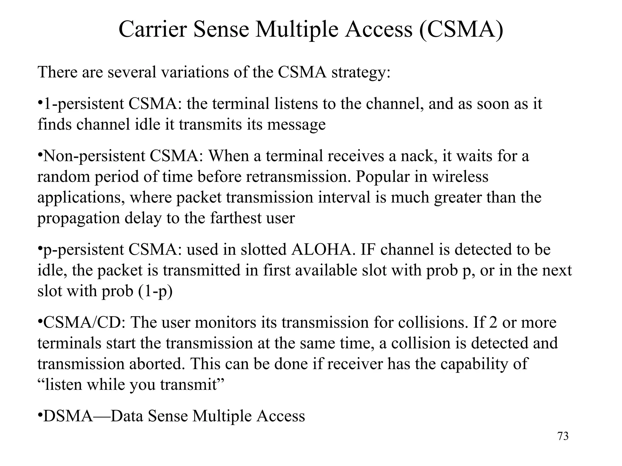 Carrier Sense Multiple Access (CSMA) There are several variations of the CSMA strategy: 1-persistent CSMA: the terminal listens to the channel, and as soon as it finds channel idle it transmits its message Non-persistent CSMA: When a terminal receives a nack, it waits for a random period of time before retransmission. Popular in wireless applications, where packet transmission interval is much greater than the propagation delay to the farthest user p-persistent CSMA: used in slotted ALOHA. IF channel is detected to be idle, the packet is transmitted in first available slot with prob p, or in the next slot with prob (1-p) CSMA/CD: The user monitors its transmission for collisions. If 2 or more terminals start the transmission at the same time, a collision is detected and transmission aborted. This can be done if receiver has the capability of “listen while you transmit” DSMA—Data Sense Multiple Access 