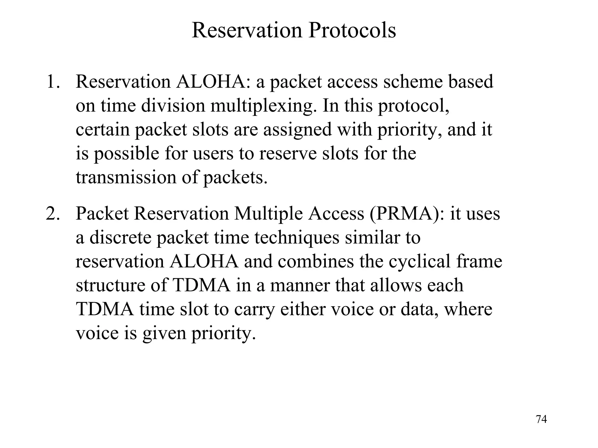 Reservation Protocols Reservation ALOHA: a packet access scheme based on time division multiplexing. In this protocol, certain packet slots are assigned with priority, and it is possible for users to reserve slots for the transmission of packets. Packet Reservation Multiple Access (PRMA): it uses a discrete packet time techniques similar to reservation ALOHA and combines the cyclical frame structure of TDMA in a manner that allows each TDMA time slot to carry either voice or data, where voice is given priority. 