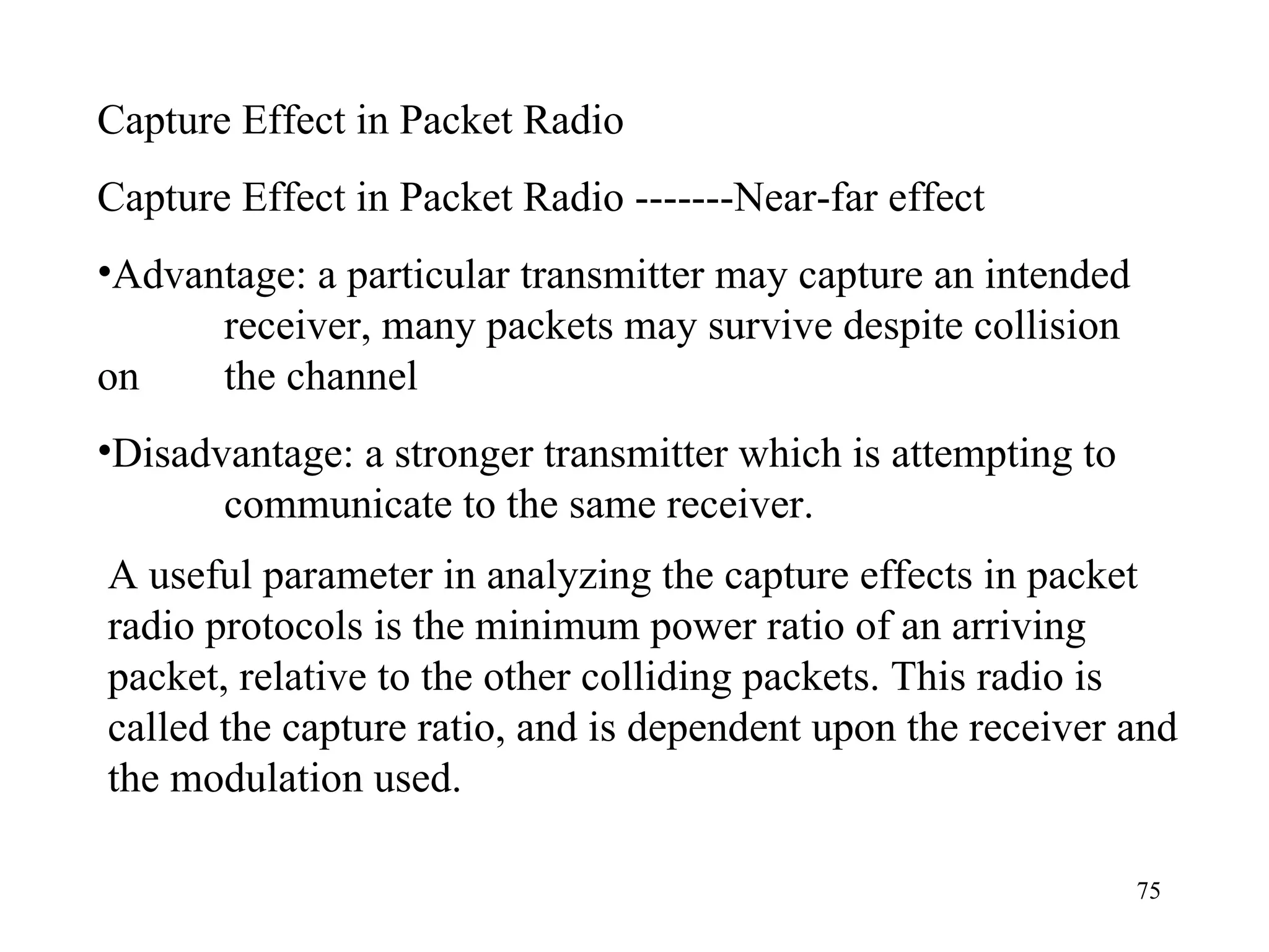 Capture Effect in Packet Radio Capture Effect in Packet Radio -------Near-far effect Advantage: a particular transmitter may capture an intended  receiver, many packets may survive despite collision on  the channel Disadvantage: a stronger transmitter which is attempting to  communicate to the same receiver. A useful parameter in analyzing the capture effects in packet radio protocols is the minimum power ratio of an arriving packet, relative to the other colliding packets. This radio is called the capture ratio, and is dependent upon the receiver and the modulation used. 