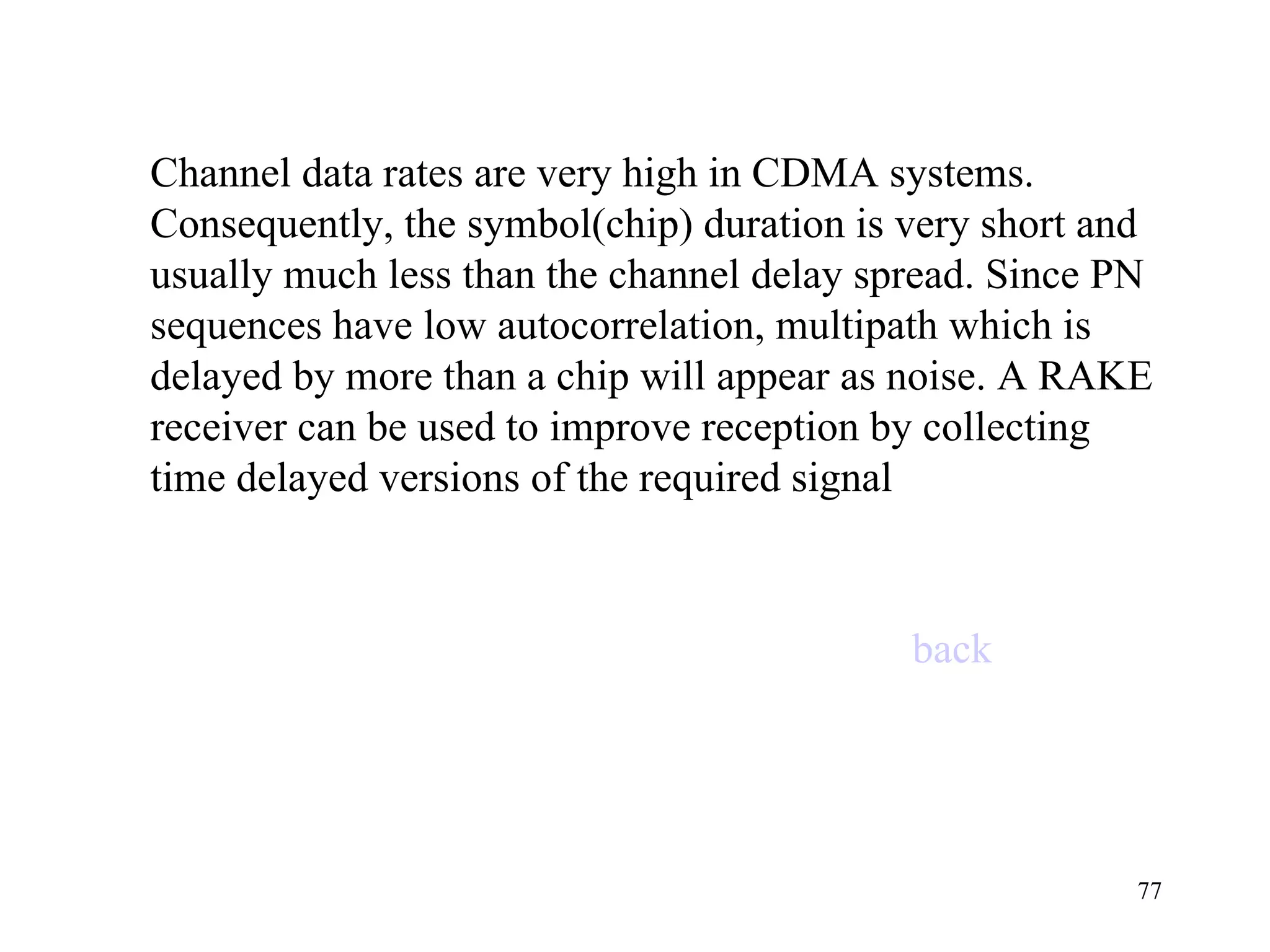 Channel data rates are very high in CDMA systems. Consequently, the symbol(chip) duration is very short and usually much less than the channel delay spread. Since PN sequences have low autocorrelation, multipath which is delayed by more than a chip will appear as noise. A RAKE receiver can be used to improve reception by collecting time delayed versions of the required signal back 
