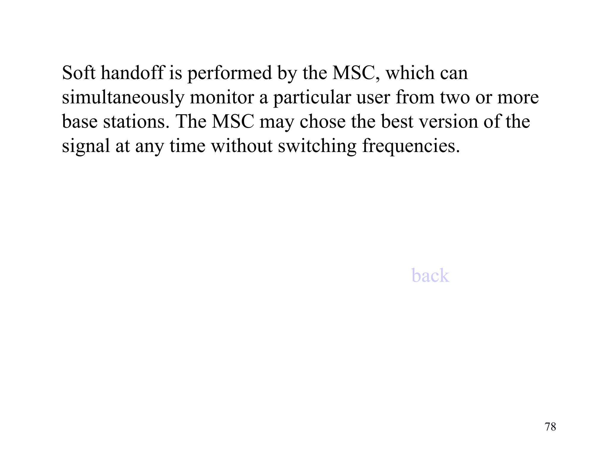 Soft handoff is performed by the MSC, which can simultaneously monitor a particular user from two or more base stations. The MSC may chose the best version of the signal at any time without switching frequencies. back 
