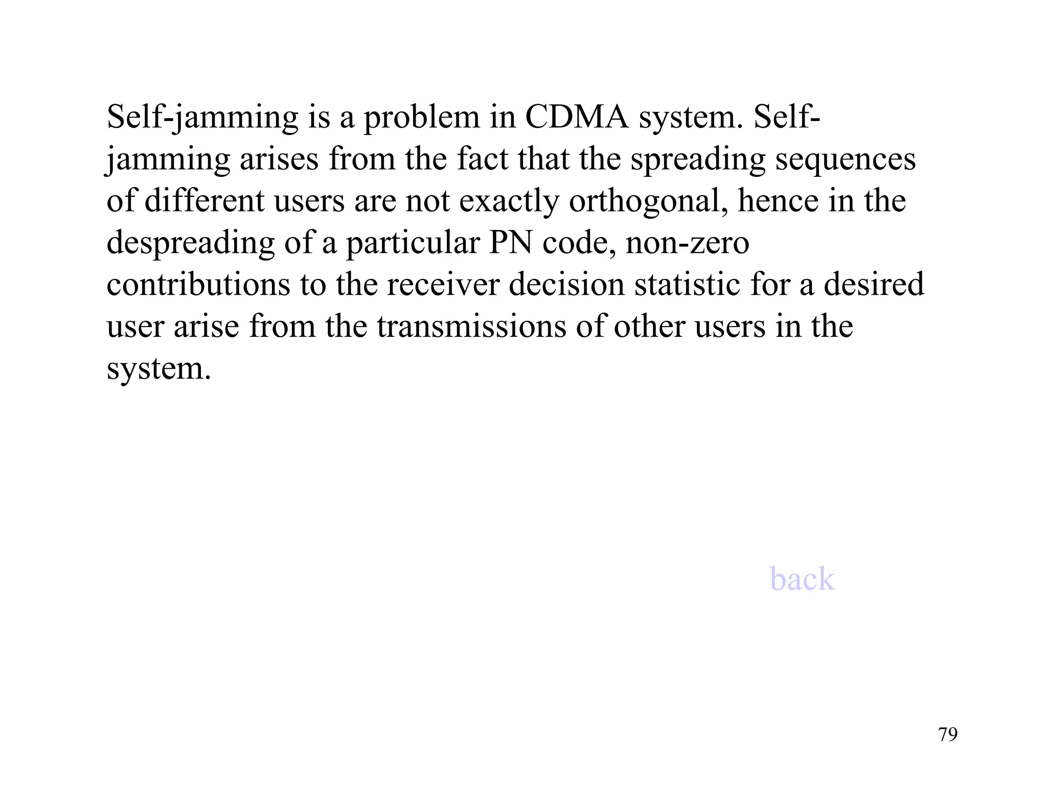 Self-jamming is a problem in CDMA system. Self-jamming arises from the fact that the spreading sequences of different users are not exactly orthogonal, hence in the despreading of a particular PN code, non-zero contributions to the receiver decision statistic for a desired user arise from the transmissions of other users in the system. back 
