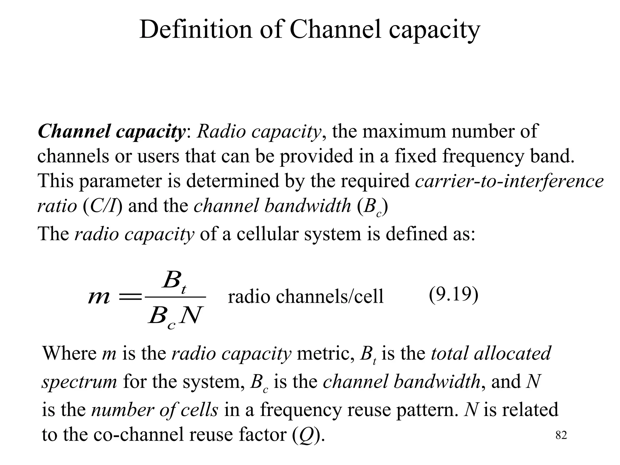 Definition of Channel capacity Channel capacity :  Radio capacity , the maximum number of  channels or users that can be provided in a fixed frequency band. This parameter is determined by the required  carrier-to-interference  ratio  ( C/I ) and the  channel bandwidth  ( B c ) The  radio capacity  of a cellular system is defined as: Where  m  is the  radio capacity  metric,  B t  is the  total allocated  spectrum  for the system,  B c  is the  channel bandwidth , and  N   is the  number of cells  in a frequency reuse pattern.  N  is related to the co-channel reuse factor ( Q ). radio channels/cell (9.19) 