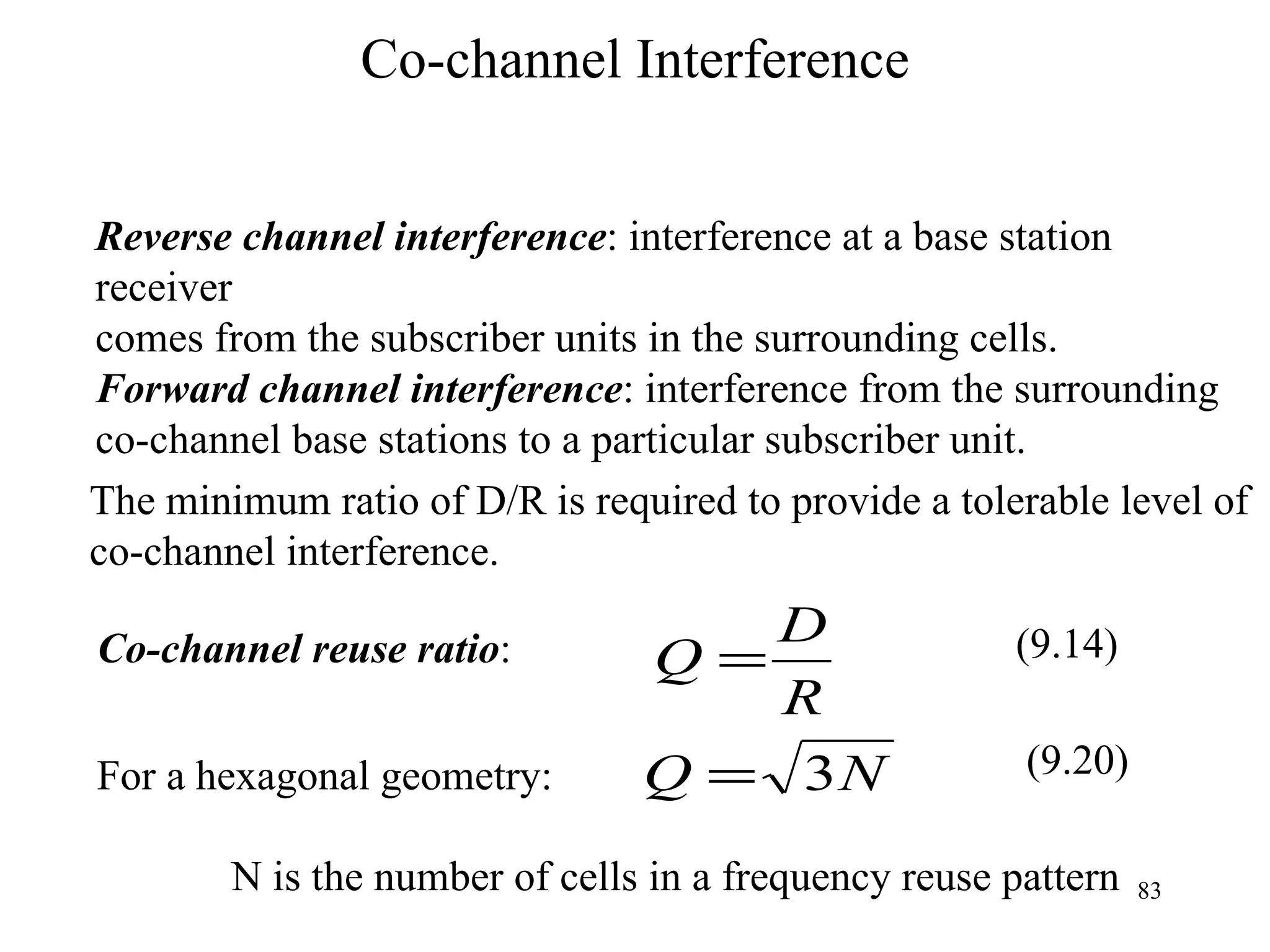 Co-channel Interference Reverse channel interference : interference at a base station receiver  comes from the subscriber units in the surrounding cells. Forward channel interference : interference from the surrounding  co-channel base stations to a particular subscriber unit. The minimum ratio of D/R is required to provide a tolerable level of  co-channel interference. For a hexagonal geometry: N is the number of cells in a frequency reuse pattern (9.20) Co-channel reuse ratio :  (9.14) 