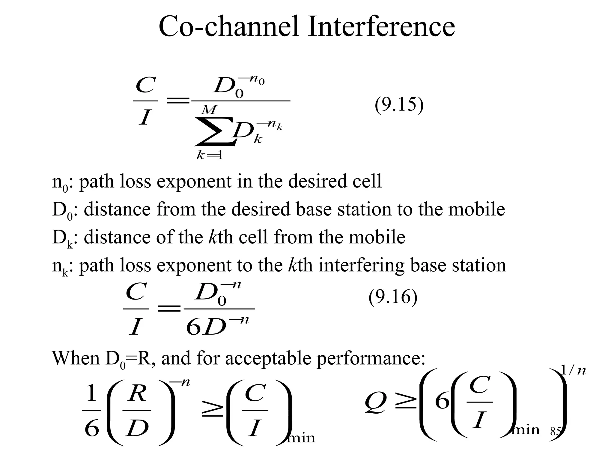 Co-channel Interference n 0 : path loss exponent in the desired cell D 0 : distance from the desired base station to the mobile D k : distance of the  k th cell from the mobile n k : path loss exponent to the  k th interfering base station When D 0 =R, and for acceptable performance: (9.15) (9.16) 