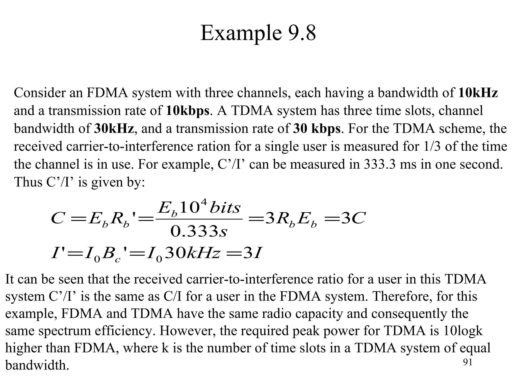 Example 9.8 Consider an FDMA system with three channels, each having a bandwidth of  10kHz and a transmission rate of  10kbps . A TDMA system has three time slots, channel bandwidth of  30kHz , and a transmission rate of  30 kbps . For the TDMA scheme, the received carrier-to-interference ration for a single user is measured for 1/3 of the time the channel is in use. For example, C’/I’ can be measured in 333.3 ms in one second. Thus C’/I’ is given by: It can be seen that the received carrier-to-interference ratio for a user in this TDMA  system C’/I’ is the same as C/I for a user in the FDMA system. Therefore, for this  example, FDMA and TDMA have the same radio capacity and consequently the  same spectrum efficiency. However, the required peak power for TDMA is 10logk  higher than FDMA, where k is the number of time slots in a TDMA system of equal  bandwidth. 