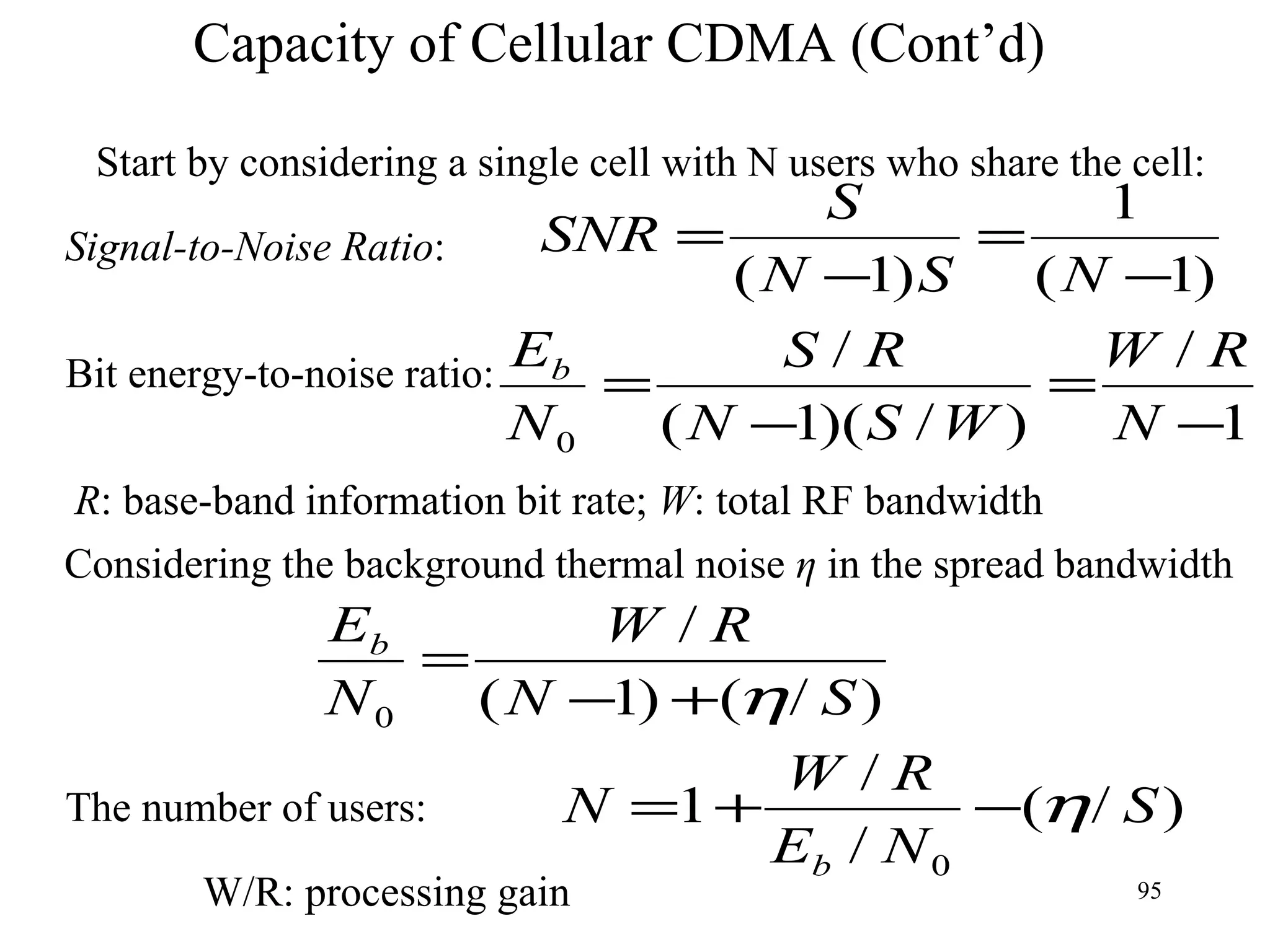Capacity of Cellular CDMA (Cont’d) Start by considering a single cell with N users who share the cell: Signal-to-Noise Ratio : Bit energy-to-noise ratio: R : base-band information bit rate;  W : total RF bandwidth Considering the background thermal noise  η  in the spread bandwidth The number of users: W/R: processing gain 