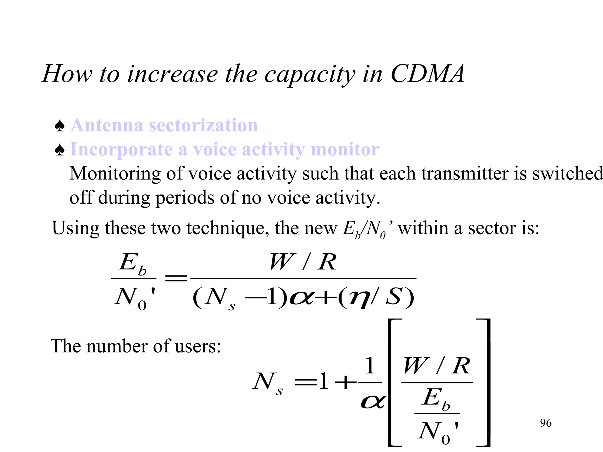 How to increase the capacity in CDMA ♠  Antenna sectorization ♠  Incorporate a voice activity monitor Monitoring of voice activity such that each transmitter is switched off during periods of no voice activity. Using these two technique, the new  E b /N 0 ’  within a sector is: The number of users: 