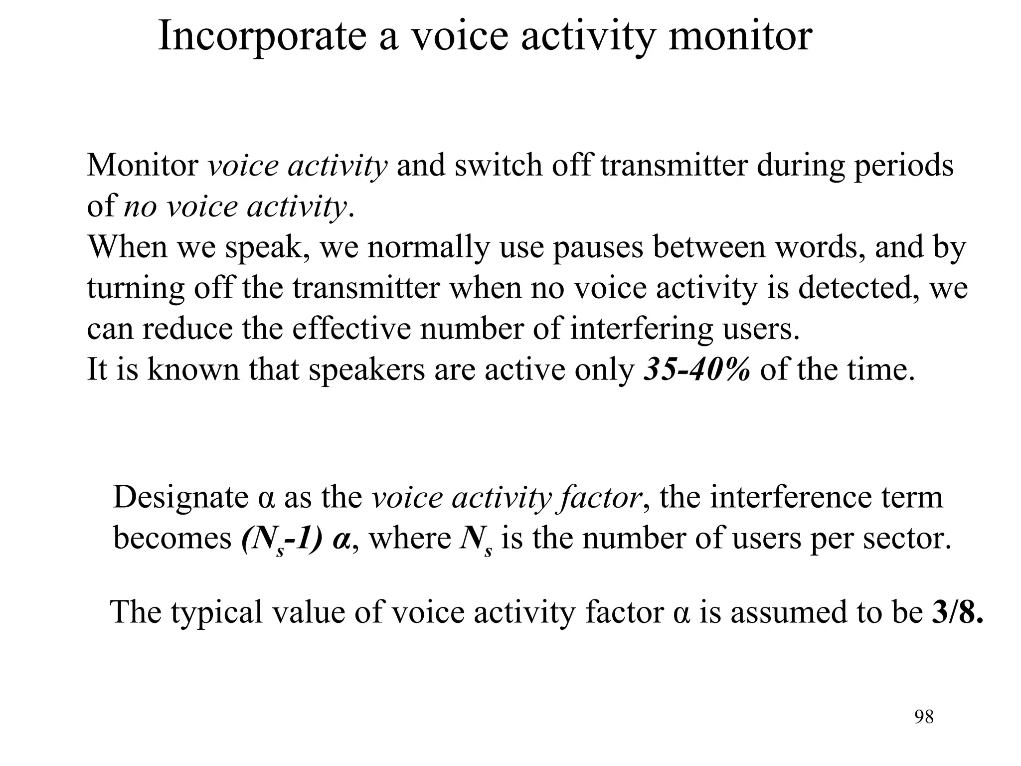 Incorporate a voice activity monitor Monitor  voice activity  and switch off transmitter during periods  of  no voice activity . When we speak, we normally use pauses between words, and by  turning off the transmitter when no voice activity is detected, we  can reduce the effective number of interfering users.  It is known that speakers are active only  35-40%  of the time. Designate  α as the  voice activity factor , the interference term becomes  (N s -1) α , where  N s   is the number of users per sector. The typical value of voice activity factor  α is assumed to be  3/8.   