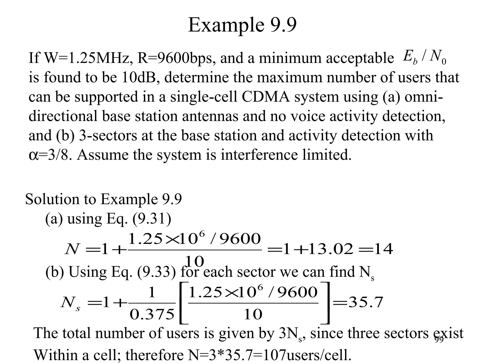 Example 9.9 If W=1.25MHz, R=9600bps, and a minimum acceptable  is found to be 10dB, determine the maximum number of users that  can be supported in a single-cell CDMA system using (a) omni- directional base station antennas and no voice activity detection,  and (b) 3-sectors at the base station and activity detection with   =3/8. Assume the system is interference limited.  The total number of users is given by 3N s , since three sectors exist Within a cell; therefore N=3*35.7=107users/cell. Solution to Example 9.9 (a) using Eq. (9.31) (b) Using Eq. (9.33) for each sector we can find N s 