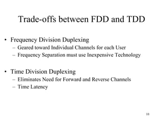 Trade-offs between FDD and TDD Frequency Division Duplexing Geared toward Individual Channels for each User Frequency Separation must use Inexpensive Technology Time Division Duplexing Eliminates Need for Forward and Reverse Channels Time Latency 