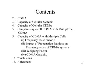 Contents CDMA  Capacity of Cellular Systems Capacity of Cellular CDMA Compare single cell CDMA with Multiple cell CDMA 5.  Capacity of CDMA with Multiple Cells (i) Frequency reuse factor, f (ii) Impact of Propagation Pathloss on    Frequency reuse of CDMA systems (iii) Weighing Factor (iv) CDMA Capacity Conclusions References 