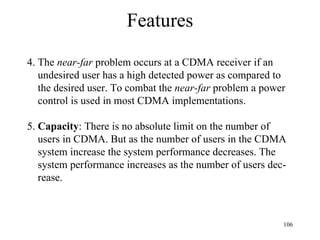 Features 4. The  near-far  problem occurs at a CDMA receiver if an undesired user has a high detected power as compared to the desired user. To combat the  near-far  problem a power control is used in most CDMA implementations. 5.  Capacity : There is no absolute limit on the number of  users in CDMA. But as the number of users in the CDMA system increase the system performance decreases. The system performance increases as the number of users dec- rease. 