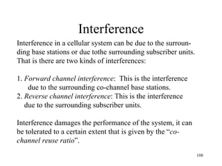 Interference Interference in a cellular system can be due to the surroun- ding base stations or due tothe surrounding subscriber units.  That is there are two kinds of interferences: 1.  Forward channel interference :  This is the interference  due to the surrounding co-channel base stations. 2.  Reverse channel interference : This is the interference  due to the surrounding subscriber units. Interference damages the performance of the system, it can  be tolerated to a certain extent that is given by the “ co- channel reuse ratio ”.  